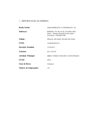 1 – IDENTIFICAÇÃO DA EMPRESA
Razão Social: U&M MINERAÇÃO E CONSTRUÇÃO S/A
Endereço: RODOVIA PA 140, km 02, S/N MINA IRCC
Imerys – Margem Esquerda do Rio Capim -
Zona Rural – CEP.68637-000
Cidade: IPIXUNA DO PARÁ, ESTADO DO PARÁ
CNPJ: 18.540.906/0010-55
Inscrição Estadual: 15.233.659-1
Telefone: (91) 37271124
Atividade Principal: OBRAS VIÁRIAS INCLUSIVE MANUTENÇÃO
CNAE: 45225
Grau de Risco: 4 (Quatro)
Número de Empregados: 170
 