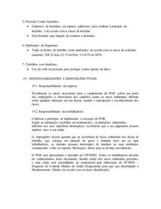 5- Proteção Contra Incêndios:
 Extintores de Incêndios em número suficientes para combate à princípio de
incêndio, e de acordo com a classe de incêndio.
 Será formada uma brigada de combate à incêndios.
6- Sinalização de Segurança:
 Todas as frentes de trabalho serão sinalizadas de acordo com os riscos de acidentes
existentes NR-22 ítem 22.19 da Port. 3.214/78 do MTb..
7- Trabalhos com lixadeiras:
 Uso de coifa de proteção para proteger contra ruptura do disco.
19 – RESPONSABILIDADES E DISPOSIÇÕES FINAIS
19.1. Responsabilidades da empresa
Providenciar os meios necessários para o cumprimento do PGR, cobrar por parte
dos empregados a observância dos cuidados contra os riscos ambientais, informar
sobre qualquer alteração em seu layout, visando a antecipação e reconhecimento dos
riscos.
19.2. Responsabilidade dos trabalhadores
Colaborar e participar na implantação e execução do PGR;
Seguir as orientações recebidas em treinamentos, ou instruções ministradas;
Informar aos seus superiores hierárquicos, ocorrências que a seu julgamento possam
implicar risco à sua saúde.
O empregador deverá garantir que na ocorrência de riscos ambientais nos locais de
trabalho, que coloque em situação de grave e iminente risco um ou mais
trabalhadores, os mesmos possam interromper de imediato as suas atividades,
comunicando o fato ao superior hierárquico direto para as devidas providências.
O PGR será apresentado e discutido na CIPAMIN. Todos os trabalhadores deverão
ter conhecimentos deste documento, ficando ciente dos riscos ambientais presentes,
e uma cópia será encaminhado ao responsável pela elaboração do PCMSO –
Programa de Controle Médico de Saúde Ocupacional, para que seja determinado o
Monitoramento Médico de acordo com os riscos identificados.
 