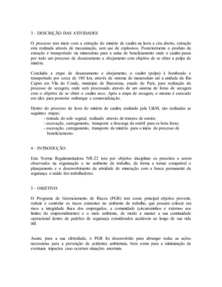3 – DESCRIÇÃO DAS ATIVIDADES
O processo tem início com a extração do minério de caulim na lavra a céu aberto, extração
esta realizada através de mecanização, sem uso de explosivos. Posteriormente o produto da
extração é transportado via mineroduto para a usina de beneficiamento onde o caulim passa
por todo um processo de desareamento e alvejamento com objetivo de se obter a polpa do
minério.
Concluída a etapa de desareamento e alvejamento, o caulim (polpa) é bombeado e
transportado por cerca de 180 km, através de sistema de meneroduto até a unidade da Rio
Capim em Vila do Conde, município de Barcarena, estado do Pará, para realização do
processo de secagem, onde será processado através de um sistema de forno de secagem
com o objetivo de se obter o caulim seco. Após a etapa de secagem, o mesmo é estocado
em silos para posterior embarque e comercialização.
Dentro do processo de lavra do minério de caulim, realizado pela U&M, são realizadas as
seguintes etapas:
- retirada do solo vegetal, realizado através de tratores de esteira;
- escavação, carregamento, transporte e descarga do estéril para os bota-foras;
- escavação, carregamento, transporte do minério para o início do processo de
beneficiamento.
4 – INTRODUÇÃO
Esta Norma Regulamentadora NR-22 tem por objetivo disciplinar os preceitos a serem
observados na organização e no ambiente de trabalho, de forma a tornar compatível o
planejamento e o desenvolvimento da atividade de mineração com a busca permanente da
segurança e saúde dos trabalhadores.
5 – OBJETIVO
O Programa de Gerenciamento de Riscos (PGR) tem como principal objetivo prevenir,
reduzir e controlar os riscos existentes no ambiente de trabalho, que possam colocar em
risco a integridade física dos empregados, a comunidade (circunvizinhos e externos aos
limites do empreendimento) e o meio ambiente, de modo a manter a sua continuidade
operacional dentro de padrões de segurança considerados aceitáveis ao longo de sua vida
útil.
Assim, para a sua efetividade, o PGR foi desenvolvido para abranger todas as ações
necessárias para a prevenção de acidentes ambientais, bem como para a minimização de
eventuais impactos caso ocorram situações anormais.
 