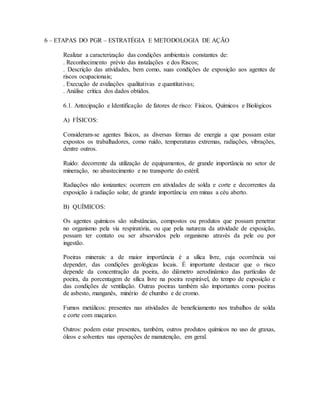 6 – ETAPAS DO PGR – ESTRATÉGIA E METODOLOGIA DE AÇÃO
Realizar a caracterização das condições ambientais constantes de:
. Reconhecimento prévio das instalações e dos Riscos;
. Descrição das atividades, bem como, suas condições de exposição aos agentes de
riscos ocupacionais;
. Execução de avaliações qualitativas e quantitativas;
. Análise crítica dos dados obtidos.
6.1. Antecipação e Identificação de fatores de risco: Físicos, Químicos e Biológicos
A) FÍSICOS:
Consideram-se agentes físicos, as diversas formas de energia a que possam estar
expostos os trabalhadores, como ruído, temperaturas extremas, radiações, vibrações,
dentre outros.
Ruído: decorrente da utilização de equipamentos, de grande importância no setor de
mineração, no abastecimento e no transporte do estéril.
Radiações não ionizantes: ocorrem em atividades de solda e corte e decorrentes da
exposição à radiação solar, de grande importância em minas a céu aberto.
B) QUÍMICOS:
Os agentes químicos são substâncias, compostos ou produtos que possam penetrar
no organismo pela via respiratória, ou que pela natureza da atividade de exposição,
possam ter contato ou ser absorvidos pelo organismo através da pele ou por
ingestão.
Poeiras minerais: a de maior importância é a sílica livre, cuja ocorrência vai
depender, das condições geológicas locais. É importante destacar que o risco
depende da concentração da poeira, do diâmetro aerodinâmico das partículas de
poeira, da porcentagem de sílica livre na poeira respirável, do tempo de exposição e
das condições de ventilação. Outras poeiras também são importantes como poeiras
de asbesto, manganês, minério de chumbo e de cromo.
Fumos metálicos: presentes nas atividades de beneficiamento nos trabalhos de solda
e corte com maçarico.
Outros: podem estar presentes, também, outros produtos químicos no uso de graxas,
óleos e solventes nas operações de manutenção, em geral.
 