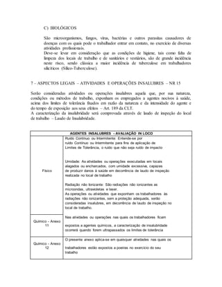 C) BIOLÓGICOS
São microorganismos, fungos, vírus, bactérias e outros parasitas causadores de
doenças com os quais pode o trabalhador entrar em contato, no exercício de diversas
atividades profissionais.
Deve-se levar em consideração que as condições de higiene, tais como falta de
limpeza dos locais de trabalho e de sanitários e vestiários, são de grande incidência
neste risco, sendo clássica a maior incidência de tuberculose em trabalhadores
silicíticos (Sílico-Tuberculose).
7 – ASPECTOS LEGAIS – ATIVIDADES E OPERAÇÕES INSALUBRES – NR 15
Serão consideradas atividades ou operações insalubres aquela que, por sua natureza,
condições ou métodos de trabalho, exponham os empregados a agentes nocivos à saúde,
acima dos limites de tolerância fixados em razão da natureza e da intensidade do agente e
do tempo de exposição aos seus efeitos – Art. 189 da CLT.
A caracterização da insalubridade será comprovada através de laudo de inspeção do local
de trabalho – Laudo de Insalubridade.
AGENTES INSALUBRES - AVALIAÇÃO IN LOCO
Ruído Contínuo ou Intermitente: Entende-se por
ruído Contínuo ou Intermitente para fins de aplicação de
Limites de Tolerância, o ruído que não seja ruído de impacto
Umidade: As atividades ou operações executadas em locais
alagados ou encharcados, com umidade excessiva, capazes
Físico de produzir danos à saúde em decorrência de laudo de inspeção
realizada no local de trabalho
Radiação não Ionizante: São radiações não ionizantes as
microondas, ultravioletas e laser.
As operações ou atividades que exponham os trabalhadores às
radiações não ionizantes, sem a proteção adequada, serão
consideradas insalubres, em decorrência de laudo de inspeção no
local de trabalho.
Nas atividades ou operações nas quais os trabalhadores ficam
Químico - Anexo
11 expostos a agentes químicos, a caracterização de insalubridade
ocorrerá quando forem ultrapassados os limites de tolerância
O presente anexo aplica-se em quaisquer atividades nas quais os
Químico - Anexo
12 trabalhadores estão expostos a poeiras no exercício do seu
trabalho
 