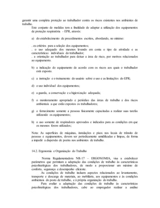 garantir uma completa proteção ao trabalhador contra os riscos existentes nos ambientes de
trabalho.
Este conjunto de medidas tem a finalidade de adaptar a utilização dos equipamentos
de proteção respiratória – EPR, através:
a) do estabelecimento de procedimentos escritos, abordando, no mínimo:
. os critérios para a seleção dos equipamentos;
. o uso adequado dos mesmos levando em conta o tipo de atividade e as
características individuais do trabalhador;
. a orientação ao trabalhador para deixar a área de risco, por motivos relacionados
ao equipamento.
b) a indicação do equipamento de acordo com os riscos aos quais o trabalhador
está exposto.
c) a instrução e o treinamento do usuário sobre o uso e as limitações do EPR;
d) o uso individual dos equipamentos;
e) a guarda, a conservação e a higienização adequada;
f) o monitoramento apropriado e periódico das áreas de trabalho e dos riscos
ambientais a que estão expostos os trabalhadores;
g) o fornecimento somente a pessoas fisicamente capacitadas a realizar suas tarefas
utilizando os equipamentos;
h) o uso somente de respiradores aprovados e indicados para as condições em que
os mesmos forem utilizados;
Nota: As superfícies de máquinas, instalações e pisos nos locais de trânsito de
pessoas e equipamentos, devem ser periodicamente umidificadas e limpas, de forma
a impedir a dispersão de poeira nos ambientes de trabalho.
14.2. Ergonomia e Organização do Trabalho
Norma Regulamentadora NR-17 – ERGONOMIA, visa a estabelecer
parâmetros que permitam a adaptação das condições de trabalho às características
psicofisiológicas dos trabalhadores, de modo a proporcionar um máximo de
conforto, segurança e desempenho eficiente.
As condições de trabalho incluem aspectos relacionados ao levantamento,
transporte e descarga de materiais, ao mobiliário, aos equipamentos e às condições
ambientais do posto de trabalho, e à própria organização do trabalho.
Para avaliar a adaptação das condições de trabalho às características
psicofisiológicas dos trabalhadores, cabe ao empregador realizar a análise
 