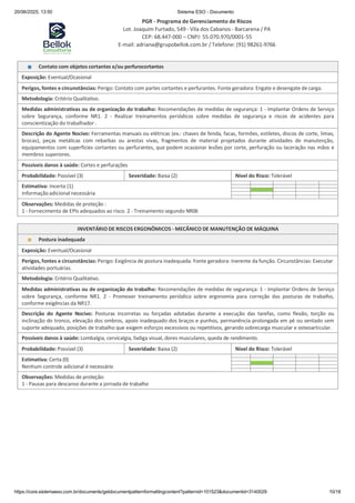 20/06/2025, 13:50 Sistema ESO - Documento
PGR - Programa de Gerenciamento de Riscos
Lot. Joaquim Furtado, 549 - Vila dos Cabanos - Barcarena / PA
CEP: 68.447-000 – CNPJ: 55.070.970/0001-55
E-mail: adriana@grupobellok.com.br / Telefone: (91) 98261-9766
https://core.sistemaeso.com.br/documents/getdocumentpatternformattingcontent?patternid=101523&documentid=3140029 10/18
Contato com objetos cortantes e/ou perfurocortantes
Exposição: Eventual/Ocasional
Perigos, fontes e circunstâncias: Perigo: Contato com partes cortantes e perfurantes. Fonte geradora: Engate e desengate de carga.
Metodologia: Critério Qualitativo.
Medidas administrativas ou de organização do trabalho: Recomendações de medidas de segurança: 1 - Implantar Ordens de Serviço
sobre Segurança, conforme NR1. 2 - Realizar treinamentos periódicos sobre medidas de segurança e riscos de acidentes para
conscientização do trabalhador .
Descrição do Agente Nocivo: Ferramentas manuais ou elétricas (ex.: chaves de fenda, facas, formões, estiletes, discos de corte, limas,
brocas), peças metálicas com rebarbas ou arestas vivas, fragmentos de material projetados durante atividades de manutenção,
equipamentos com superfícies cortantes ou perfurantes, que podem ocasionar lesões por corte, perfuração ou laceração nas mãos e
membros superiores.
Possíveis danos à saúde: Cortes e perfurações
Probabilidade: Possível (3) Severidade: Baixa (2) Nível do Risco: Tolerável
Estimativa: Incerta (1)
Informaçãoadicionalnecessária
Observações: Medidas de proteção :
1 - Fornecimento de EPIs adequados ao risco. 2 - Treinamento segundo NR06
INVENTÁRIO DE RISCOS ERGONÔMICOS - MECÂNICO DE MANUTENÇÃO DE MÁQUINA
Postura inadequada
Exposição: Eventual/Ocasional
Perigos, fontes e circunstâncias: Perigo: Exigência de postura inadequada. Fonte geradora: Inerente da função. Circunstâncias: Executar
atividades portuárias.
Metodologia: Critério Qualitativo.
Medidas administrativas ou de organização do trabalho: Recomendações de medidas de segurança: 1 - Implantar Ordens de Serviço
sobre Segurança, conforme NR1. 2 - Promover treinamento periódico sobre ergonomia para correção das posturas de trabalho,
conforme exigências da NR17.
Descrição do Agente Nocivo: Posturas incorretas ou forçadas adotadas durante a execução das tarefas, como flexão, torção ou
inclinação do tronco, elevação dos ombros, apoio inadequado dos braços e punhos, permanência prolongada em pé ou sentado sem
suporte adequado, posições de trabalho que exigem esforços excessivos ou repetitivos, gerando sobrecarga muscular e osteoarticular.
Possíveis danos à saúde: Lombalgia, cervicalgia, fadiga visual, dores musculares, queda de rendimento.
Probabilidade: Possível (3) Severidade: Baixa (2) Nível do Risco: Tolerável
Estimativa: Certa (0)
Nenhum controle adicional é necessário
Observações: Medidas de proteção:
1 - Pausas para descanso durante a jornada de trabalho
 