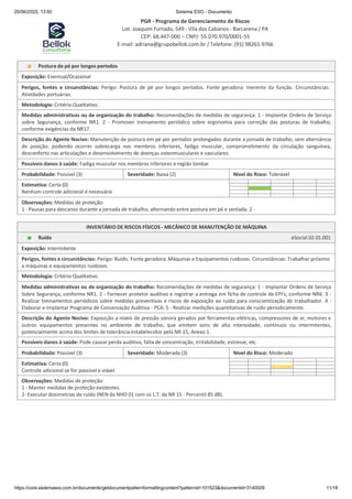 20/06/2025, 13:50 Sistema ESO - Documento
PGR - Programa de Gerenciamento de Riscos
Lot. Joaquim Furtado, 549 - Vila dos Cabanos - Barcarena / PA
CEP: 68.447-000 – CNPJ: 55.070.970/0001-55
E-mail: adriana@grupobellok.com.br / Telefone: (91) 98261-9766
https://core.sistemaeso.com.br/documents/getdocumentpatternformattingcontent?patternid=101523&documentid=3140029 11/18
Postura de pé por longos períodos
Exposição: Eventual/Ocasional
Perigos, fontes e circunstâncias: Perigo: Postura de pé por longos períodos. Fonte geradora: Inerente da função. Circunstâncias:
Atividades portuárias.
Metodologia: Critério Qualitativo.
Medidas administrativas ou de organização do trabalho: Recomendações de medidas de segurança: 1 - Implantar Ordens de Serviço
sobre Segurança, conforme NR1. 2 - Promover treinamento periódico sobre ergonomia para correção das posturas de trabalho,
conforme exigências da NR17.
Descrição do Agente Nocivo: Manutenção de postura em pé por períodos prolongados durante a jornada de trabalho, sem alternância
de posição, podendo ocorrer sobrecarga nos membros inferiores, fadiga muscular, comprometimento da circulação sanguínea,
desconforto nas articulações e desenvolvimento de doenças osteomusculares e vasculares.
Possíveis danos à saúde: Fadiga muscular nos membros inferiores e região lombar
Probabilidade: Possível (3) Severidade: Baixa (2) Nível do Risco: Tolerável
Estimativa: Certa (0)
Nenhum controle adicional é necessário
Observações: Medidas de proteção:
1 - Pausas para descanso durante a jornada de trabalho, alternando entre postura em pé e sentada. 2 -
INVENTÁRIO DE RISCOS FÍSICOS - MECÂNICO DE MANUTENÇÃO DE MÁQUINA
Ruído eSocial 02.01.001
Exposição: Intermitente
Perigos, fontes e circunstâncias: Perigo: Ruído. Fonte geradora: Máquinas e Equipamentos ruidosos. Circunstâncias: Trabalhar próximo
a máquinas e equipamentos ruidosos.
Metodologia: Critério Qualitativo.
Medidas administrativas ou de organização do trabalho: Recomendações de medidas de segurança: 1 - Implantar Ordens de Serviço
Sobre Segurança, conforme NR1. 2 - Fornecer protetor auditivo e registrar a entrega em ficha de controle de EPI's, conforme NR6. 3 -
Realizar treinamentos periódicos sobre medidas preventivas e riscos de exposição ao ruído para conscientização do trabalhador. 4 -
Elaborar e Implantar Programa de Conservação Auditiva - PCA. 5 - Realizar medições quantitativas de ruído periodicamente.
Descrição do Agente Nocivo: Exposição a níveis de pressão sonora gerados por ferramentas elétricas, compressores de ar, motores e
outros equipamentos presentes no ambiente de trabalho, que emitem sons de alta intensidade, contínuos ou intermitentes,
potencialmente acima dos limites de tolerância estabelecidos pela NR 15, Anexo 1.
Possíveis danos à saúde: Pode causar perda auditiva, falta de concentração, irritabilidade, estresse, etc.
Probabilidade: Possível (3) Severidade: Moderada (3) Nível do Risco: Moderado
Estimativa: Certa (0)
Controle adicional se for possível e viável
Observações: Medidas de proteção:
1 - Manter medidas de proteção existentes.
2- Executar dosimetrias de ruído (NEN da NHO 01 com os L.T. da NR 15 - Percentil 85 dB).
 