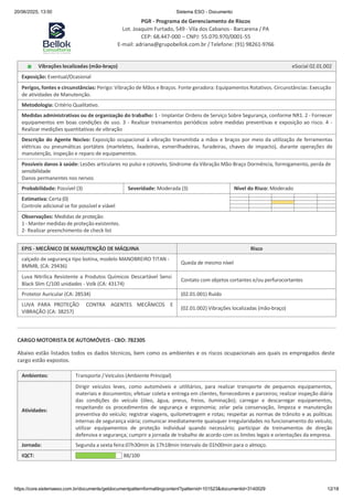 20/06/2025, 13:50 Sistema ESO - Documento
PGR - Programa de Gerenciamento de Riscos
Lot. Joaquim Furtado, 549 - Vila dos Cabanos - Barcarena / PA
CEP: 68.447-000 – CNPJ: 55.070.970/0001-55
E-mail: adriana@grupobellok.com.br / Telefone: (91) 98261-9766
https://core.sistemaeso.com.br/documents/getdocumentpatternformattingcontent?patternid=101523&documentid=3140029 12/18
Vibrações localizadas (mão-braço) eSocial 02.01.002
Exposição: Eventual/Ocasional
Perigos, fontes e circunstâncias: Perigo: Vibração de Mãos e Braços. Fonte geradora: Equipamentos Rotativos. Circunstâncias: Execução
de atividades de Manutenção.
Metodologia: Critério Qualitativo.
Medidas administrativas ou de organização do trabalho: 1 - Implantar Ordens de Serviço Sobre Segurança, conforme NR1. 2 - Fornecer
equipamentos em boas condições de uso. 3 - Realizar treinamentos periódicos sobre medidas preventivas e exposição ao risco. 4 -
Realizar medições quantitativas de vibração
Descrição do Agente Nocivo: Exposição ocupacional à vibração transmitida a mãos e braços por meio da utilização de ferramentas
elétricas ou pneumáticas portáteis (marteletes, lixadeiras, esmerilhadeiras, furadeiras, chaves de impacto), durante operações de
manutenção, inspeção e reparo de equipamentos.
Possíveis danos à saúde: Lesões articulares no pulso e cotovelo, Síndrome da Vibração Mão-Braço Dormência, formigamento, perda de
sensibilidade
Danos permanentes nos nervos
Probabilidade: Possível (3) Severidade: Moderada (3) Nível do Risco: Moderado
Estimativa: Certa (0)
Controle adicional se for possível e viável
Observações: Medidas de proteção:
1 - Manter medidas de proteção existentes.
2- Realizar preenchimento de check list
EPIS - MECÂNICO DE MANUTENÇÃO DE MÁQUINA Risco
calçado de segurança tipo botina, modelo MANOBREIRO TITAN -
BMMB, (CA: 29436)
Queda de mesmo nível
Luva Nitrílica Resistente a Produtos Químicos Descartável Sensi
Black Slim C/100 unidades - Volk (CA: 43174)
Contato com objetos cortantes e/ou perfurocortantes
Protetor Auricular (CA: 28534) (02.01.001) Ruído
LUVA PARA PROTEÇÃO
VIBRAÇÃO (CA: 38257)
CONTRA AGENTES MECÂNICOS E
(02.01.002) Vibrações localizadas (mão-braço)
CARGO MOTORISTA DE AUTOMÓVEIS - CBO: 782305
Abaixo estão listados todos os dados técnicos, bem como os ambientes e os riscos ocupacionais aos quais os empregados deste
cargo estão expostos.
Ambientes: Transporte / Veículos (Ambiente Principal)
Atividades:
Dirigir veículos leves, como automóveis e utilitários, para realizar transporte de pequenos equipamentos,
materiais e documentos; efetuar coleta e entrega em clientes, fornecedores e parceiros; realizar inspeção diária
das condições do veículo (óleo, água, pneus, freios, iluminação); carregar e descarregar equipamentos,
respeitando os procedimentos de segurança e ergonomia; zelar pela conservação, limpeza e manutenção
preventiva do veículo; registrar viagens, quilometragem e rotas; respeitar as normas de trânsito e as políticas
internas de segurança viária; comunicar imediatamente quaisquer irregularidades no funcionamento do veículo;
utilizar equipamentos de proteção individual quando necessário; participar de treinamentos de direção
defensiva e segurança; cumprir a jornada de trabalho de acordo com os limites legais e orientações da empresa.
Jornada: Segunda a sexta feira:07h30min às 17h18min Intervalo de 01h00min para o almoço.
IQCT: 88/100
 