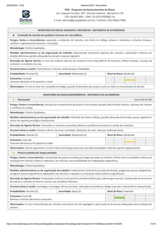 20/06/2025, 13:50 Sistema ESO - Documento
PGR - Programa de Gerenciamento de Riscos
Lot. Joaquim Furtado, 549 - Vila dos Cabanos - Barcarena / PA
CEP: 68.447-000 – CNPJ: 55.070.970/0001-55
E-mail: adriana@grupobellok.com.br / Telefone: (91) 98261-9766
https://core.sistemaeso.com.br/documents/getdocumentpatternformattingcontent?patternid=101523&documentid=3140029 13/18
INVENTÁRIO DE RISCOS ACIDENTES / MECÂNICOS - MOTORISTA DE AUTOMÓVEIS
Condução de veículos de qualquer natureza em vias públicas
Perigos, fontes e circunstâncias: exposição a acidentes de trânsito, com fonte no tráfego urbano e rodoviário, incluindo choques,
colisões e capotamentos durante a circulação.
Metodologia: Critério Qualitativo.
Medidas administrativas ou de organização do trabalho: Manutenção preventiva rigorosa dos veículos, capacitação contínua em
direção defensiva, gestão adequada da jornada e pausas regulares
Descrição do Agente Nocivo: O risco de acidente decorre de variáveis como imprudência de terceiros, falhas humanas, cansaço do
condutor e condições das vias.
Possíveis danos à saúde: Traumatismos, fraturas, lesões graves e fatalidades
Probabilidade: Possível (3) Severidade: Moderada (3) Nível do Risco: Moderado
Estimativa: Certa (0)
Controle adicional se for possível e viável
Observações: O risco é maior em condições de fadiga, quando há pressões por prazos curtos ou falha na manutenção do veículo.
INVENTÁRIO DE RISCOS ERGONÔMICOS - MOTORISTA DE AUTOMÓVEIS
Psicossocial eSocial 05.01.001
Perigos, fontes e circunstâncias: pressão por cumprimento de prazos e do estresse causado pelo trânsito intenso, cobrança de clientes
e conflitos em campo.
Metodologia: Critério Qualitativo.
Medidas administrativas ou de organização do trabalho: Definição de metas realistas, gestão adequada da jornada, pausas regulares e
oferta de suporte psicológico institucional.
Descrição do Agente Nocivo: A pressão e o estresse acumulado afetam o equilíbrio emocional e a saúde do motorista.
Possíveis danos à saúde: Estresse crônico, burnout, ansiedade, distúrbios do sono, doenças cardiovasculares.
Probabilidade: Possível (3) Severidade: Moderada (3) Nível do Risco: Moderado
Estimativa: Certa (0)
Controle adicional se for possível e viável
Observações: Fatores agravantes incluem metas de entrega excessivas, jornada prolongada e falta de suporte organizacional.
Postura sentada por longos períodos
Perigos, fontes e circunstâncias: manutenção de postura sentada por longos períodos ao volante. A fonte está na atividade contínua de
condução em trânsito urbano e rodoviário, em veículos com possibilidade de inadequação ergonômica
Metodologia: Critério Qualitativo.
Medidas administrativas ou de organização do trabalho: Implementar controle da jornada de direção, programar pausas obrigatórias,
assegurar ajustes ergonômicos adequados nos veículos e capacitar os motoristas sobre práticas ergonômicas.
Descrição do Agente Nocivo: A exposição contínua a uma postura sentada estática gera sobrecarga muscular, compressão de estruturas
da coluna e restrição do retorno venoso nos membros inferiores.
Possíveis danos à saúde: Lombalgia, cervicalgia, hérnias de disco, alterações circulatórias, fadiga muscular e desconforto osteoarticular.
Probabilidade: Possível (3) Severidade: Baixa (2) Nível do Risco: Tolerável
Estimativa: Certa (0)
Nenhum controle adicional é necessário
Observações: O risco é intensificado por veículos com bancos de má regulagem e pela ausência de pausas adequadas para mudança de
postura.
 