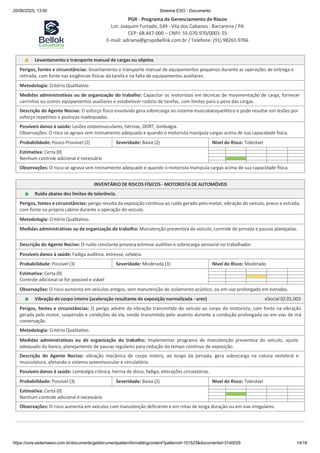 20/06/2025, 13:50 Sistema ESO - Documento
PGR - Programa de Gerenciamento de Riscos
Lot. Joaquim Furtado, 549 - Vila dos Cabanos - Barcarena / PA
CEP: 68.447-000 – CNPJ: 55.070.970/0001-55
E-mail: adriana@grupobellok.com.br / Telefone: (91) 98261-9766
https://core.sistemaeso.com.br/documents/getdocumentpatternformattingcontent?patternid=101523&documentid=3140029 14/18
Levantamento e transporte manual de cargas ou objetos
Perigos, fontes e circunstâncias: levantamento e transporte manual de equipamentos pequenos durante as operações de entrega e
retirada, com fonte nas exigências físicas da tarefa e na falta de equipamentos auxiliares.
Metodologia: Critério Qualitativo.
Medidas administrativas ou de organização do trabalho: Capacitar os motoristas em técnicas de movimentação de carga, fornecer
carrinhos ou outros equipamentos auxiliares e estabelecer rodízio de tarefas, com limites para o peso das cargas.
Descrição do Agente Nocivo: O esforço físico envolvido gera sobrecarga no sistema musculoesquelético e pode resultar em lesões por
esforço repetitivo e posturas inadequadas.
Possíveis danos à saúde: Lesões osteomusculares, hérnias, DORT, lombalgia.
Observações: O risco se agrava sem treinamento adequado e quando o motorista manipula cargas acima de sua capacidade física.
Probabilidade: Pouco Provável (2) Severidade: Baixa (2) Nível do Risco: Tolerável
Estimativa: Certa (0)
Nenhum controle adicional é necessário
Observações: O risco se agrava sem treinamento adequado e quando o motorista manipula cargas acima de sua capacidade física.
INVENTÁRIO DE RISCOS FÍSICOS - MOTORISTA DE AUTOMÓVEIS
Ruído abaixo dos limites de tolerência.
Perigos, fontes e circunstâncias: perigo resulta da exposição contínua ao ruído gerado pelo motor, vibração do veículo, pneus e estrada,
com fonte na própria cabine durante a operação do veículo.
Metodologia: Critério Qualitativo.
Medidas administrativas ou de organização do trabalho: Manutenção preventiva do veículo, controle de jornada e pausas planejadas.
Descrição do Agente Nocivo: O ruído constante provoca estresse auditivo e sobrecarga sensorial no trabalhador.
Possíveis danos à saúde: Fadiga auditiva, estresse, cefaleia.
Probabilidade: Possível (3) Severidade: Moderada (3) Nível do Risco: Moderado
Estimativa: Certa (0)
Controle adicional se for possível e viável
Observações: O risco aumenta em veículos antigos, sem manutenção de isolamento acústico, ou em uso prolongado em estradas.
Vibração de corpo inteiro (aceleração resultante de exposição normalizada - aren) eSocial 02.01.003
Perigos, fontes e circunstâncias: O perigo advém da vibração transmitida do veículo ao corpo do motorista, com fonte na vibração
gerada pelo motor, suspensão e condições da via, sendo transmitida pelo assento durante a condução prolongada ou em vias de má
conservação.
Metodologia: Critério Qualitativo.
Medidas administrativas ou de organização do trabalho: Implementar programa de manutenção preventiva do veículo, ajuste
adequado do banco, planejamento de pausas regulares para redução do tempo contínuo de exposição.
Descrição do Agente Nocivo: vibração mecânica de corpo inteiro, ao longo da jornada, gera sobrecarga na coluna vertebral e
musculatura, afetando o sistema osteomuscular e circulatório.
Possíveis danos à saúde: Lombalgia crônica, hérnia de disco, fadiga, alterações circulatórias.
Probabilidade: Possível (3) Severidade: Baixa (2) Nível do Risco: Tolerável
Estimativa: Certa (0)
Nenhum controle adicional é necessário
Observações: O risco aumenta em veículos com manutenção deficiente e em rotas de longa duração ou em vias irregulares.
 