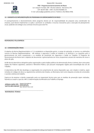 20/06/2025, 13:50 Sistema ESO - Documento
PGR - Programa de Gerenciamento de Riscos
Lot. Joaquim Furtado, 549 - Vila dos Cabanos - Barcarena / PA
CEP: 68.447-000 – CNPJ: 55.070.970/0001-55
E-mail: adriana@grupobellok.com.br / Telefone: (91) 98261-9766
https://core.sistemaeso.com.br/documents/getdocumentpatternformattingcontent?patternid=101523&documentid=3140029 15/18
11 – GARANTIA DE IMPLEMENTAÇÃO DO PROGRAMA DE GERENCIAMENTO DE RISCO
O acompanhamento e desenvolvimento deste programa deverá ser de responsabilidade do preposto e/ou coordenador da
empresa, qual deverá implementar as ações e promover as condições e recursos necessários para a execução do planejamento
anual, podendo este delegar e/ou contratar terceiros para este fim.
RESPONSÁVEL PELA EMPRESA
12 – CONSIDERAÇÕES FINAIS
O objetivo da Norma Regulamentadora n.º 1 é estabelecer as disposições gerais, o campo de aplicação, os termos e as definições
comuns às Normas Regulamentadoras - NR relativas a segurança e saúde no trabalho e as diretrizes e os requisitos para o
gerenciamento de riscos ocupacionais e as medidas de prevenção em Segurança e Saúde no Trabalho. O Programa de
Gerenciamento de Riscos tem o objetivo de documentar o gerenciamento de riscos ocupacionais através do inventário de riscos e
plano de ação.
As NR são de observância obrigatória pelas organizações e pelos órgãos públicos da administração direta e indireta, bem como pelos
órgãos dos Poderes Legislativo, Judiciário e Ministério Público, que possuam empregados regidos pela Consolidação das Leis do
Trabalho.
A observância das NR não desobriga as organizações do cumprimento de outras disposições que, com relação à matéria, sejam
incluídas em códigos de obras ou regulamentos sanitários dos Estados, ou Municípios, bem como daquelas oriundas de convenções
e acordos coletivos de trabalho.
Espera-se da empresa a devida cooperação junto ao responsável técnico para que as medidas de prevenção sejam realizadas,
fazendo-se cumprir o que diz a NR 1 e determinações do Ministério do Trabalho e Emprego.
ADRIANA MARIA DOS
Assinado de forma digital por
ADRIANA MARIA DOS
SANTOS:08551865420
Dados: 2025.06.20 14:06:50 -03'00'
RESPONSÁVEL TÉCNICO
SANTOS:08551865420
 