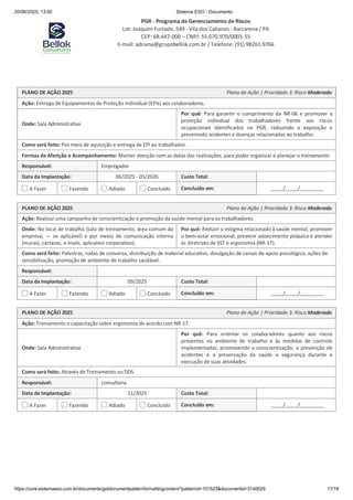 20/06/2025, 13:50 Sistema ESO - Documento
PGR - Programa de Gerenciamento de Riscos
Lot. Joaquim Furtado, 549 - Vila dos Cabanos - Barcarena / PA
CEP: 68.447-000 – CNPJ: 55.070.970/0001-55
E-mail: adriana@grupobellok.com.br / Telefone: (91) 98261-9766
https://core.sistemaeso.com.br/documents/getdocumentpatternformattingcontent?patternid=101523&documentid=3140029 17/18
PLANO DE AÇÃO 2025 Plano de Ação | Prioridade 3: Risco Moderado
Ação: Entrega de Equipamentos de Proteção Individual (EPIs) aos colaboradores.
Onde: Sala Administrativa
Por quê: Para garantir o cumprimento da NR-06 e promover a
proteção individual dos trabalhadores frente aos riscos
ocupacionais identificados no PGR, reduzindo a exposição e
prevenindo acidentes e doenças relacionadas ao trabalho.
Como será feito: Por meio de aquisição e entrega de EPI ao trabalhador .
Formas de Aferição e Acompanhamento: Manter atenção com as datas das realizações, para poder organizar e planejar o treinamento
Responsável: Empregador
Data da Implantação: 06/2025 - 05/2026 Custo Total:
A Fazer Fazendo Adiado Concluído Concluído em: / /
PLANO DE AÇÃO 2025 Plano de Ação | Prioridade 3: Risco Moderado
Ação: Realizar uma campanha de conscientização e promoção da saúde mental para os trabalhadores.
Onde: No local de trabalho (sala de treinamento, área comum da
empresa, — se aplicável) e por meios de comunicação interna
(murais, cartazes, e-mails, aplicativo corporativo).
Por quê: Reduzir o estigma relacionado à saúde mental, promover
o bem-estar emocional, prevenir adoecimento psíquico e atender
às diretrizes de SST e ergonomia (NR-17).
Como será feito: Palestras, rodas de conversa, distribuição de material educativo, divulgação de canais de apoio psicológico, ações de
sensibilização, promoção de ambiente de trabalho saudável.
Responsável:
Data da Implantação: 09/2025 Custo Total:
A Fazer Fazendo Adiado Concluído Concluído em: / /
PLANO DE AÇÃO 2025 Plano de Ação | Prioridade 3: Risco Moderado
Ação: Treinamento e capacitação sobre ergonomia de acordo com NR-17.
Onde: Sala Administrativa
Por quê: Para orientar os colaboradores quanto aos riscos
presentes no ambiente de trabalho e às medidas de controle
implementadas, promovendo a conscientização, a prevenção de
acidentes e a preservação da saúde e segurança durante a
execução de suas atividades.
Como será feito: Através de Treinamento ou DDS.
Responsável: consultoria
Data da Implantação: 11/2025 Custo Total:
A Fazer Fazendo Adiado Concluído Concluído em: / /
 
