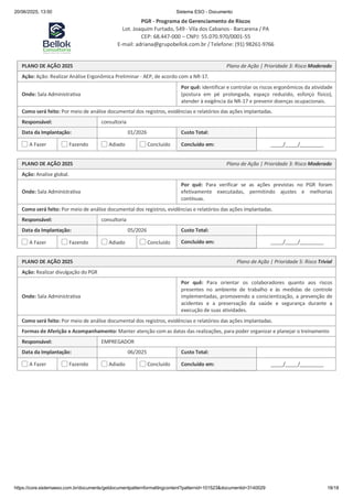 20/06/2025, 13:50 Sistema ESO - Documento
PGR - Programa de Gerenciamento de Riscos
Lot. Joaquim Furtado, 549 - Vila dos Cabanos - Barcarena / PA
CEP: 68.447-000 – CNPJ: 55.070.970/0001-55
E-mail: adriana@grupobellok.com.br / Telefone: (91) 98261-9766
https://core.sistemaeso.com.br/documents/getdocumentpatternformattingcontent?patternid=101523&documentid=3140029 18/18
PLANO DE AÇÃO 2025 Plano de Ação | Prioridade 3: Risco Moderado
Ação: Ação: Realizar Análise Ergonômica Preliminar - AEP, de acordo com a NR-17.
Onde: Sala Administrativa
Por quê: identificar e controlar os riscos ergonômicos da atividade
(postura em pé prolongada, espaço reduzido, esforço físico),
atender à exigência da NR-17 e prevenir doenças ocupacionais.
Como será feito: Por meio de análise documental dos registros, evidências e relatórios das ações implantadas.
Responsável: consultoria
Data da Implantação: 01/2026 Custo Total:
A Fazer Fazendo Adiado Concluído Concluído em: / /
PLANO DE AÇÃO 2025 Plano de Ação | Prioridade 3: Risco Moderado
Ação: Analise global.
Onde: Sala Administrativa
Por quê: Para verificar se as ações previstas no PGR foram
efetivamente executadas, permitindo ajustes e melhorias
contínuas.
Como será feito: Por meio de análise documental dos registros, evidências e relatórios das ações implantadas.
Responsável: consultoria
Data da Implantação: 05/2026 Custo Total:
A Fazer Fazendo Adiado Concluído Concluído em: / /
PLANO DE AÇÃO 2025 Plano de Ação | Prioridade 5: Risco Trivial
Ação: Realizar divulgação do PGR
Onde: Sala Administrativa
Por quê: Para orientar os colaboradores quanto aos riscos
presentes no ambiente de trabalho e às medidas de controle
implementadas, promovendo a conscientização, a prevenção de
acidentes e a preservação da saúde e segurança durante a
execução de suas atividades.
Como será feito: Por meio de análise documental dos registros, evidências e relatórios das ações implantadas.
Formas de Aferição e Acompanhamento: Manter atenção com as datas das realizações, para poder organizar e planejar o treinamento
Responsável: EMPREGADOR
Data da Implantação: 06/2025 Custo Total:
A Fazer Fazendo Adiado Concluído Concluído em: / /
 
