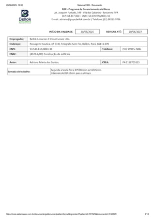 20/06/2025, 13:50 Sistema ESO - Documento
https://core.sistemaeso.com.br/documents/getdocumentpatternformattingcontent?patternid=101523&documentid=3140029 2/18
20/06/2025
PGR - Programa de Gerenciamento de Riscos
Lot. Joaquim Furtado, 549 - Vila dos Cabanos - Barcarena / PA
CEP: 68.447-000 – CNPJ: 55.070.970/0001-55
E-mail: adriana@grupobellok.com.br / Telefone: (91) 98261-9766
INÍCIO DA VALIDADE: REVISAR ATÉ:
Empregador: Bellok Locacoes E Construcoes Ltda
Endereço: Passagem Nautica, nº 03 B, Telegrafo Sem Fio, Belém, Pará, 66115-070
CNPJ: 53.533.817/0001-91 Telefone: (91) 99935-7206
CNAE: (4120-4/00) Construção de edifícios
Autor: Adriana Maria dos Santos CREA: PA 2118705115
Jornada de trabalho:
Segunda a Sexta-feira: 07h00minh às 16h45min.
Intervalo de 01h15min para o almoço
20/06/2027
 