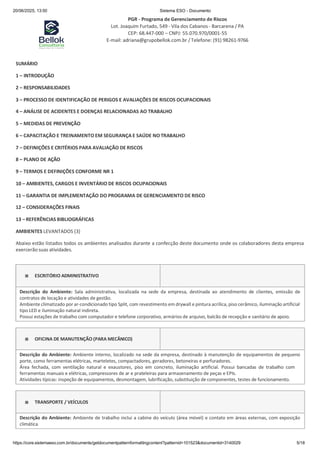 20/06/2025, 13:50 Sistema ESO - Documento
PGR - Programa de Gerenciamento de Riscos
Lot. Joaquim Furtado, 549 - Vila dos Cabanos - Barcarena / PA
CEP: 68.447-000 – CNPJ: 55.070.970/0001-55
E-mail: adriana@grupobellok.com.br / Telefone: (91) 98261-9766
https://core.sistemaeso.com.br/documents/getdocumentpatternformattingcontent?patternid=101523&documentid=3140029 5/18
SUMÁRIO
1 – INTRODUÇÃO
2 – RESPONSABILIDADES
3 – PROCESSO DE IDENTIFICAÇÃO DE PERIGOS E AVALIAÇÕES DE RISCOS OCUPACIONAIS
4 – ANÁLISE DE ACIDENTES E DOENÇAS RELACIONADAS AO TRABALHO
5 – MEDIDAS DE PREVENÇÃO
6 – CAPACITAÇÃO E TREINAMENTO EM SEGURANÇA E SAÚDE NO TRABALHO
7 – DEFINIÇÕES E CRITÉRIOS PARA AVALIAÇÃO DE RISCOS
8 – PLANO DE AÇÃO
9 – TERMOS E DEFINIÇÕES CONFORME NR 1
10 – AMBIENTES, CARGOS E INVENTÁRIO DE RISCOS OCUPACIONAIS
11 – GARANTIA DE IMPLEMENTAÇÃO DO PROGRAMA DE GERENCIAMENTO DE RISCO
12 – CONSIDERAÇÕES FINAIS
13 – REFERÊNCIAS BIBLIOGRÁFICAS
AMBIENTES LEVANTADOS (3)
Abaixo estão listados todos os ambientes analisados durante a confecção deste documento onde os colaboradores desta empresa
exercerão suas atividades.
ESCRITÓRIO ADMINISTRATIVO
Descrição do Ambiente: Sala administrativa, localizada na sede da empresa, destinada ao atendimento de clientes, emissão de
contratos de locação e atividades de gestão.
Ambiente climatizado por ar-condicionado tipo Split, com revestimento em drywall e pintura acrílica, piso cerâmico, iluminação artificial
tipo LED e iluminação natural indireta.
Possui estações de trabalho com computador e telefone corporativo, armários de arquivo, balcão de recepção e sanitário de apoio.
OFICINA DE MANUTENÇÃO (PARA MECÂNICO)
Descrição do Ambiente: Ambiente interno, localizado na sede da empresa, destinado à manutenção de equipamentos de pequeno
porte, como ferramentas elétricas, marteletes, compactadores, geradores, betoneiras e perfuradores.
Área fechada, com ventilação natural e exaustores, piso em concreto, iluminação artificial. Possui bancadas de trabalho com
ferramentas manuais e elétricas, compressores de ar e prateleiras para armazenamento de peças e EPIs.
Atividades típicas: inspeção de equipamentos, desmontagem, lubrificação, substituição de componentes, testes de funcionamento.
TRANSPORTE / VEÍCULOS
Descrição do Ambiente: Ambiente de trabalho inclui a cabine do veículo (área móvel) e contato em áreas externas, com exposição
climática.
 
