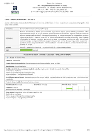 20/06/2025, 13:50 Sistema ESO - Documento
PGR - Programa de Gerenciamento de Riscos
Lot. Joaquim Furtado, 549 - Vila dos Cabanos - Barcarena / PA
CEP: 68.447-000 – CNPJ: 55.070.970/0001-55
E-mail: adriana@grupobellok.com.br / Telefone: (91) 98261-9766
https://core.sistemaeso.com.br/documents/getdocumentpatternformattingcontent?patternid=101523&documentid=3140029 6/18
CARGO CONSULTOR DE VENDAS - CBO: 521110
Abaixo estão listados todos os dados técnicos, bem como os ambientes e os riscos ocupacionais aos quais os empregados deste
cargo estão expostos.
Ambientes: Escritório Administrativo (Ambiente Principal)
Atividades:
Realizar atendimento a clientes presencialmente e por meios digitais; prestar informações técnicas sobre
equipamentos e serviços de locação; elaborar propostas comerciais e contratos; negociar condições comerciais
e prazos; emitir ordens de serviço e acompanhar processos de entrega e retirada de equipamentos; atualizar
cadastros de clientes e registros comerciais no sistema informatizado; controlar documentos físicos e digitais
relacionados às locações; monitorar faturamento e apoiar na cobrança; participar de ações promocionais;
controlar estoque e disponibilidade de equipamentos; cumprir normas de segurança, saúde ocupacional e
qualidade; operar estações de trabalho informatizadas em ambiente climatizado; participar de treinamentos e
reuniões da equipe.
Jornada: Segunda a sexta feira:07h30min às 17h18min Intervalo de 01h00min para o almoço.
IQCT: 100/100
INVENTÁRIO DE RISCOS ACIDENTES / MECÂNICOS - CONSULTOR DE VENDAS
Queda de mesmo nível
Exposição: Intermitente
Perigos, fontes e circunstâncias: Queda de mesmo nível (pisos molhados, peças no chão)
Metodologia: Critério Qualitativo.
Medidas administrativas ou de organização do trabalho: Implementar rotina de limpeza da oficina (5S);
Sinalizar áreas molhadas;
Treinar equipe em boas práticas de organização;
Inspecionar pisos e passagens regularmente.
Descrição do Agente Nocivo: Queda de mesmo nível, ocorre quando a uma diferença de nível no piso em qual o funcionário esta
transitando.
Possíveis danos à saúde: Contusões, fraturas, entorses
Probabilidade: Possível (3) Severidade: Baixa (2) Nível do Risco: Tolerável
Estimativa: Certa (0)
Nenhum controle adicional é necessário
Observações: Implementar rotina de limpeza da oficina (5S);
Sinalizar áreas molhadas;
Treinar equipe em boas práticas de organização;
Inspecionar pisos e passagens regularmente.
 