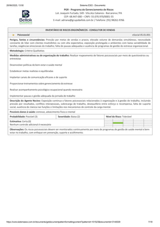 20/06/2025, 13:50 Sistema ESO - Documento
PGR - Programa de Gerenciamento de Riscos
Lot. Joaquim Furtado, 549 - Vila dos Cabanos - Barcarena / PA
CEP: 68.447-000 – CNPJ: 55.070.970/0001-55
E-mail: adriana@grupobellok.com.br / Telefone: (91) 98261-9766
https://core.sistemaeso.com.br/documents/getdocumentpatternformattingcontent?patternid=101523&documentid=3140029 7/18
INVENTÁRIO DE RISCOS ERGONÔMICOS - CONSULTOR DE VENDAS
Psicossocial eSocial 05.01.001
Perigos, fontes e circunstâncias: Pressão por metas de vendas e prazos; elevado volume de demandas simultâneas; necessidade
constante de lidar com clientes insatisfeitos ou com alta expectativa; exposição prolongada a ambientes com baixa variabilidade de
tarefas; exigências emocionais do trabalho; falta de pausas adequadas e ausência de programas de gestão do estresse organizacional.
Metodologia: Critério Qualitativo.
Medidas administrativas ou de organização do trabalho: Realizar mapeamento de fatores psicossociais por meio de questionários ou
entrevistas
Desenvolver políticas de bem-estar e saúde mental
Estabelecer metas realistas e equilibradas
Implantar canais de comunicação eficazes e de suporte
Proporcionar treinamentos sobre gerenciamento doestresse
Realizar acompanhamento psicológico ocupacional quando necessário
Implementar pausas e gestão adequada da jornada de trabalho
Descrição do Agente Nocivo: Exposição contínua a fatores psicossociais relacionados à organização e à gestão do trabalho, incluindo
pressão por resultados, conflitos interpessoais, sobrecarga de trabalho, desequilíbrio entre esforço e recompensa, falta de suporte
social, ausência de clareza nas funções e limitações nos mecanismos de controle da carga mental.
Possíveis danos à saúde: estresse, adoecimento físico e mental
Probabilidade: Possível (3) Severidade: Baixa (2) Nível do Risco: Tolerável
Estimativa: Certa (0)
Nenhum controle adicional é necessário
Observações: Os riscos psicossociais devem ser monitorados continuamente por meio de programas de gestão de saúde mental e bem-
estar no trabalho, com enfoque em prevenção, suporte e acolhimento.
 