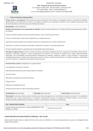 20/06/2025, 13:50 Sistema ESO - Documento
PGR - Programa de Gerenciamento de Riscos
Lot. Joaquim Furtado, 549 - Vila dos Cabanos - Barcarena / PA
CEP: 68.447-000 – CNPJ: 55.070.970/0001-55
E-mail: adriana@grupobellok.com.br / Telefone: (91) 98261-9766
https://core.sistemaeso.com.br/documents/getdocumentpatternformattingcontent?patternid=101523&documentid=3140029 8/18
Postura sentada por longos períodos
Perigos, fontes e circunstâncias: Manutenção de postura sentada de forma estática e prolongada, durante a execução de atividades
administrativas e de atendimento ao cliente, em estação de trabalho com computador e telefone. Fonte: mobiliário inadequado, falta
de ajuste ergonômico, falta de pausas para mudança de postura.
Metodologia: Critério Qualitativo.
Medidas administrativas ou de organização do trabalho: Realizar Análise Ergonômica do Trabalho (AET) para adequação das estações
de trabalho
Fornecer mobiliário ergonomicamente ajustável (cadeiras, mesas, suportes paramonitor)
Treinar os colaboradores sobre práticas ergonômicas e cuidados posturais
Implementar pausas regulares para mudança de postura e alongamento (ex.: 10 min a cada 50 min)
Monitorar a ocorrência de queixas relacionadas à ergonomia e reavaliar os controles preventivos
Promover ginástica laboral e campanhas de conscientização sobre saúde postura
Descrição do Agente Nocivo: Postura sentada mantida por períodos prolongados durante a execução de atividades administrativas,
operando computador, telefone e outros equipamentos de escritório, em estações de trabalho nem sempre ergonomicamente
adequadas, com possibilidade de posicionamento inadequado de membros superiores, cabeça e coluna vertebral. A manutenção
prolongada dessa postura estática gera sobrecarga muscular e articular, podendo comprometer a circulação sanguínea, a flexibilidade
articular e favorecer o surgimento de distúrbios osteomusculares.
Possíveis danos à saúde: Lombalgia (dor na região lombar)
Cervicalgia (dor no pescoço e ombros)
DORT (Distúrbios Osteomusculares Relacionados aoTrabalho)
Hérnias de disco
Alterações circulatórias em membros inferiores
Fadiga muscular
Redução da mobilidade articular
Cefaleia tensional (dor de cabeça relacionada à postura)
Probabilidade: Não informado Severidade: Não informado Nível do Risco: Não informada
Observações: A postura sentada, quando mantida por períodos prolongados e sem alternância de posição, representa risco ergonômico
significativo para a saúde osteomuscular e circulatória, especialmente quando as condições de trabalho (cadeira, mesa, monitor,
teclado) não estão adequadamente ajustadas à estatura e características individuais do trabalhador.
EPIS - CONSULTOR DE VENDAS Risco
calçado de segurança tipo botina, modelo MANOBREIRO TITAN -
BMMB, (CA: 29436)
Queda de mesmo nível
CARGO MECÂNICO DE MANUTENÇÃO DE MÁQUINA - CBO: 911305
Abaixo estão listados todos os dados técnicos, bem como os ambientes e os riscos ocupacionais aos quais os empregados deste
cargo estão expostos.
 