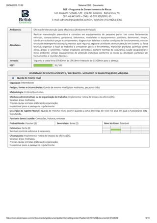 20/06/2025, 13:50 Sistema ESO - Documento
PGR - Programa de Gerenciamento de Riscos
Lot. Joaquim Furtado, 549 - Vila dos Cabanos - Barcarena / PA
CEP: 68.447-000 – CNPJ: 55.070.970/0001-55
E-mail: adriana@grupobellok.com.br / Telefone: (91) 98261-9766
https://core.sistemaeso.com.br/documents/getdocumentpatternformattingcontent?patternid=101523&documentid=3140029 9/18
Ambientes: Oficina de Manutenção (para Mecânico) (Ambiente Principal)
Atividades:
Realizar manutenção preventiva e corretiva em equipamentos de pequeno porte, tais como ferramentas
elétricas, compactadores, geradores, betoneiras, marteletes e equipamentos portáteis; desmontar, limpar,
lubrificar e substituir peças e componentes; diagnosticar defeitos e avaliar condições de funcionamento; efetuar
testes de desempenho dos equipamentos após reparos; registrar atividades de manutenção em sistema ou ficha
técnica; organizar o local de trabalho e armazenar peças e ferramentas; manusear produtos químicos como
óleos, graxas e solventes; realizar inspeções periódicas; cumprir normas de segurança, saúde ocupacional e
meio ambiente; utilizar equipamentos de proteção individual conforme os riscos da atividade; participar de
treinamentos e reuniões técnicas.
Jornada: Segunda a sexta feira:07h30min às 17h18min Intervalo de 01h00min para o almoço.
IQCT: 92/100
INVENTÁRIO DE RISCOS ACIDENTES / MECÂNICOS - MECÂNICO DE MANUTENÇÃO DE MÁQUINA
Queda de mesmo nível
Exposição: Intermitente
Perigos, fontes e circunstâncias: Queda de mesmo nível (pisos molhados, peças no chão)
Metodologia: Critério Qualitativo.
Medidas administrativas ou de organização do trabalho: Implementar rotina de limpeza da oficina (5S);
Sinalizar áreas molhadas;
Treinar equipe em boas práticas de organização;
Inspecionar pisos e passagens regularmente.
Descrição do Agente Nocivo: Queda de mesmo nível, ocorre quando a uma diferença de nível no piso em qual o funcionário esta
transitando.
Possíveis danos à saúde: Contusões, fraturas, entorses
Probabilidade: Possível (3) Severidade: Baixa (2) Nível do Risco: Tolerável
Estimativa: Certa (0)
Nenhum controle adicional é necessário
Observações: Implementar rotina de limpeza da oficina (5S);
Sinalizar áreas molhadas;
Treinar equipe em boas práticas de organização;
Inspecionar pisos e passagens regularmente.
 