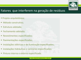 Fatores que interferem na geração de resíduos

 Projeto arquitetônico;
 Método construtivo;
 Estrutura adotada;
 Fechamento adotado;
 Revestimentos especificados;
 Pavimentações especificadas;
 Instalações elétricas e de iluminação especificados;
 Instalações hidráulicas e sanitárias especificadas;
 Pintura interna e externa especificada.
 