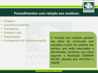 Procedimentos com relação aos resíduos:
•   Triagem;
•   Acondicionamento;
•   Transporte;
•   Destino Final;
•   Capacitação;                   A Previsão dos resíduos gerados
•   Cronograma de implementação;   nas obras de construção será
                                   calculado a partir do relatório dos
                                   serviços que serão executados e
                                   identificados conforme sua classe
                                   segundo a Resolução CONAMA
                                   307/02, alterada pela 431/2011 e
                                   348/04
 