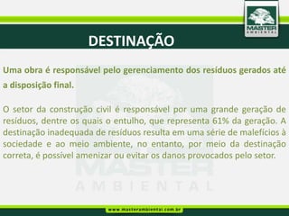 DESTINAÇÃO
Uma obra é responsável pelo gerenciamento dos resíduos gerados até
a disposição final.

O setor da construção civil é responsável por uma grande geração de
resíduos, dentre os quais o entulho, que representa 61% da geração. A
destinação inadequada de resíduos resulta em uma série de malefícios à
sociedade e ao meio ambiente, no entanto, por meio da destinação
correta, é possível amenizar ou evitar os danos provocados pelo setor.
 