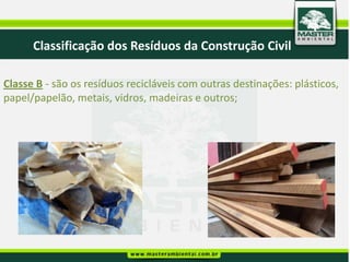 Classificação dos Resíduos da Construção Civil

Classe B - são os resíduos recicláveis com outras destinações: plásticos,
papel/papelão, metais, vidros, madeiras e outros;
 