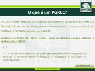 O que é um PGRCC?
O PGRCC é parte integrante do Projeto de Gerenciamento de Resíduos da Construção
Civil instituído por Decreto Municipal em conformidade com o disposto na Resolução
CONAMA nº 307/2002, alterada pela 431/2011.

Conforme as Resoluções acima citadas, todos os Geradores devem elaborar e
implementar o PGRCC.

 [...]

 Art. 4º Os geradores deverão ter como objetivo prioritário a não-geração de
 resíduos e, secundariamente, a redução, a reutilização, a reciclagem e a
 destinação final.
                                                                  Fonte: Sinduscon /Paraná
 