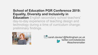 School of Education PGR Conference 2019:
Equality, Diversity and Inclusivity in
Education English secondary school teachers’
day-to-day experience of teaching design and
technology during a time of curriculum change:
preliminary findings.
sarah.davies1@Nottingham.ac.uk
twitter.com/sdsdavies
#teachersmatter
 