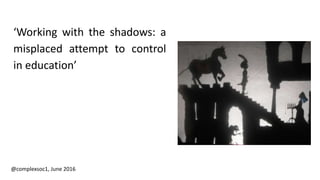 ‘Working with the shadows: a
misplaced attempt to control
in education’
@complexsoc1, June 2016
 