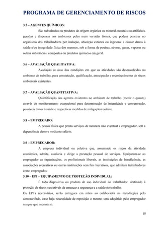 PROGRAMA DE GERENCIAMENTO DE RISCOS
3.5 – AGENTES QUÍMICOS:
São substâncias ou produtos de origem orgânica ou mineral, naturais ou artificiais,
geradas e dispersas nos ambientes pelas mais variadas fontes, que podem penetrar no
organismo dos trabalhadores por inalação, absorção cutânea ou ingestão, e causar danos à
saúde e/ou integridade física dos mesmos, sob a forma de poeiras, névoas, gases, vapores ou
outras substâncias, compostas ou produtos químicos em geral.
3.6 – AVALIAÇÃO QUALITATIVA:
Avaliação in loco das condições em que as atividades são desenvolvidas no
ambiente de trabalho, para constatação, qualificação, antecipação e reconhecimento de riscos
ambientais existentes.
3.7 – AVALIAÇÃO QUANTITATIVA:
Quantificação dos agentes existentes no ambiente de trabalho (medir o quanto)
através de monitoramento ocupacional para determinação de intensidade e concentração,
possíveis danos à saúde e respectivas medidas de mitigação/controle.
3.8 – EMPREGADO:
A pessoa física que presta serviços de natureza não eventual a empregador, sob a
dependência deste e mediante salário.
3.9 – EMPREGADOR:
A empresa individual ou coletiva que, assumindo os riscos da atividade
econômica, admite, assalaria e dirige a prestação pessoal de serviços. Equiparam-se ao
empregador as organizações, os profissionais liberais, as instituições de beneficência, as
associações recreativas ou outras instituições sem fins lucrativos, que admitam trabalhadores
como empregados.
3.10 – EPI – EQUIPAMENTO DE PROTEÇÃO INDIVIDUAL:
É todo dispositivo ou produto de uso individual do trabalhador, destinado à
proteção de riscos suscetíveis de ameaçar a segurança e a saúde no trabalho.
Os EPI´s necessários, serão entregues em mãos ao colaborador na metalúrgica pelo
almoxarifado, caso haja necessidade de reposição o mesmo será adquirido pelo empregador
sempre que necessário.
10
 