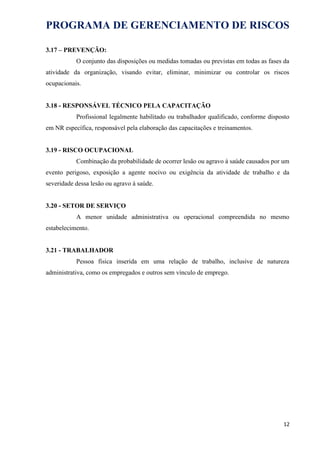 PROGRAMA DE GERENCIAMENTO DE RISCOS
3.17 – PREVENÇÃO:
O conjunto das disposições ou medidas tomadas ou previstas em todas as fases da
atividade da organização, visando evitar, eliminar, minimizar ou controlar os riscos
ocupacionais.
3.18 - RESPONSÁVEL TÉCNICO PELA CAPACITAÇÃO
Profissional legalmente habilitado ou trabalhador qualificado, conforme disposto
em NR específica, responsável pela elaboração das capacitações e treinamentos.
3.19 - RISCO OCUPACIONAL
Combinação da probabilidade de ocorrer lesão ou agravo à saúde causados por um
evento perigoso, exposição a agente nocivo ou exigência da atividade de trabalho e da
severidade dessa lesão ou agravo à saúde.
3.20 - SETOR DE SERVIÇO
A menor unidade administrativa ou operacional compreendida no mesmo
estabelecimento.
3.21 - TRABALHADOR
Pessoa física inserida em uma relação de trabalho, inclusive de natureza
administrativa, como os empregados e outros sem vínculo de emprego.
12
 