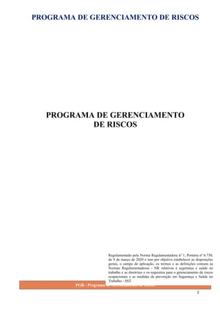 PROGRAMA DE GERENCIAMENTO DE RISCOS
PROGRAMA DE GERENCIAMENTO
DE RISCOS
PGR - Programa de Gerenciamento de Riscos
2
Regulamentado pela Norma Regulamentadora nº 1, Portaria nº 6.730,
de 9 de março de 2020 e tem por objetivo estabelecer as disposições
gerais, o campo de aplicação, os termos e as definições comuns às
Normas Regulamentadoras - NR relativas à segurança e saúde no
trabalho e as diretrizes e os requisitos para o gerenciamento de riscos
ocupacionais e as medidas de prevenção em Segurança e Saúde no
Trabalho - SST.
 