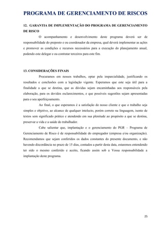 PROGRAMA DE GERENCIAMENTO DE RISCOS
12. GARANTIA DE IMPLEMENTAÇÃO DO PROGRAMA DE GERENCIAMENTO
DE RISCO
O acompanhamento e desenvolvimento deste programa deverá ser de
responsabilidade do preposto e ou coordenador da empresa, qual deverá implementar as ações
e promover as condições e recursos necessários para a execução do planejamento anual,
podendo este delegar e ou contratar terceiros para este fim.
13. CONSIDERAÇÕES FINAIS
Procuramos em nossos trabalhos, optar pela imparcialidade, justificando os
resultados e conclusões com a legislação vigente. Esperamos que este seja útil para a
finalidade a que se destina, que as dúvidas sejam encaminhadas aos responsáveis pela
elaboração, para os devidos esclarecimentos, e que possíveis sugestões sejam apresentadas
para o seu aperfeiçoamento.
Ao final, o que esperamos é a satisfação do nosso cliente e que o trabalho seja
simples e objetivo, ao alcance de qualquer intelecto, porém correto na linguagem, isento de
textos sem significado prático e atendendo em sua plenitude ao propósito a que se destina,
preservar a vida e a saúde do trabalhador.
Cabe salientar que, implantação e o gerenciamento do PGR – Programa de
Gerenciamento de Risco é de responsabilidade do empregador (empresa e/ou organização).
Recomendamos que sejam conferidos os dados constantes do presente documento, e não
havendo discordância no prazo de 15 dias, contados a partir desta data, estaremos entendendo
ter sido o mesmo conferido e aceito, ficando assim sob a Vossa responsabilidade a
implantação deste programa.
25
 