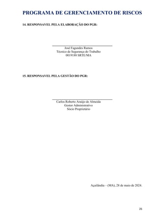 PROGRAMA DE GERENCIAMENTO DE RISCOS
14. RESPONSAVEL PELA ELABORAÇÃO DO PGR:
______________________________________
José Fagundes Ramos
Técnico de Segurança do Trabalho
0019188 SRTE/MA
15. RESPONSAVEL PELA GESTÃO DO PGR:
______________________________________
Carlos Roberto Araújo de Almeida
Gestor Administrativo
Sócio Proprietário
Açailândia – (MA), 28 de maio de 2024.
26
 