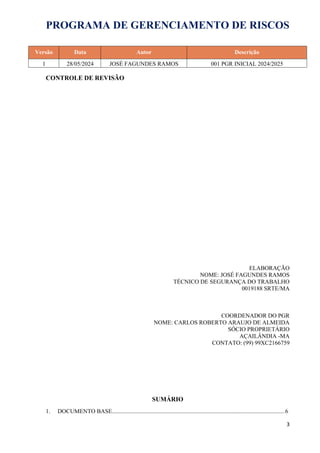 PROGRAMA DE GERENCIAMENTO DE RISCOS
Versão Data Autor Descrição
1 28/05/2024 JOSÉ FAGUNDES RAMOS 001 PGR INICIAL 2024/2025
CONTROLE DE REVISÃO
ELABORAÇÃO
NOME: JOSÉ FAGUNDES RAMOS
TÉCNICO DE SEGURANÇA DO TRABALHO
0019188 SRTE/MA
COORDENADOR DO PGR
NOME: CARLOS ROBERTO ARAUJO DE ALMEIDA
SÓCIO PROPRIETÁRIO
AÇAILÂNDIA -MA
CONTATO: (99) 99XC2166759
SUMÁRIO
1. DOCUMENTO BASE.....................................................................................................................6
3
 