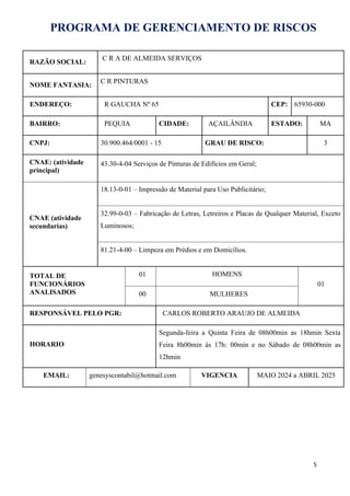 PROGRAMA DE GERENCIAMENTO DE RISCOS
RAZÃO SOCIAL:
C R A DE ALMEIDA SERVIÇOS
NOME FANTASIA:
C R PINTURAS
ENDEREÇO: R GAUCHA Nº 65 CEP: 65930-000
BAIRRO: PEQUIA CIDADE: AÇAILÂNDIA ESTADO: MA
CNPJ: 30.900.464/0001 - 15 GRAU DE RISCO: 3
CNAE: (atividade
principal)
43.30-4-04 Serviços de Pinturas de Edifícios em Geral;
CNAE (atividade
secundarias)
18.13-0-01 – Impressão de Material para Uso Publicitário;
32.99-0-03 – Fabricação de Letras, Letreiros e Placas de Qualquer Material, Exceto
Luminosos;
81.21-4-00 – Limpeza em Prédios e em Domicílios.
TOTAL DE
FUNCIONÁRIOS
ANALISADOS
01 HOMENS
01
00 MULHERES
RESPONSÁVEL PELO PGR: CARLOS ROBERTO ARAUJO DE ALMEIDA
HORARIO
Segunda-feira a Quinta Feira de 08h00min as 18hmin Sexta
Feira 8h00min às 17h: 00min e no Sábado de 08h00min as
12hmin
EMAIL: genesyscontabil@hotmail.com VIGENCIA MAIO 2024 a ABRIL 2025
5
 