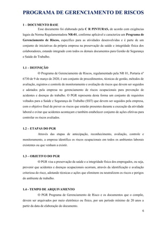 PROGRAMA DE GERENCIAMENTO DE RISCOS
1 – DOCUMENTO BASE
Esse documento foi elaborado pela C R PINTURAS, de acordo com exigências
legais da Norma Regulamentadora NR-01, conforme aplicável e caracteriza um Programa de
Gerenciamento de Riscos, específico para as atividades desenvolvidas e é parte de um
conjunto de iniciativas da própria empresa na preservação da saúde e integridade física dos
colaboradores, estando integrado com todos os demais documentos para Gestão de Segurança
e Saúde do Trabalho.
1.1 – DEFINIÇÃO
O Programa de Gerenciamento de Riscos, regulamentado pela NR 01, Portaria nº
6730 de 9 de março de 2020, é um conjunto de procedimentos, técnicas de gestão, métodos de
avaliação, registros e controle de monitoramento e avaliação de riscos que devem ser seguidos
e adotados pela empresa no gerenciamento de riscos ocupacionais para prevenção de
acidentes e doenças do trabalho. O PGR representa desta forma um conjunto de requisitos
voltados para a Saúde e Segurança do Trabalho (SST) que devem ser seguidos pela empresa,
com o objetivo final de prever os riscos que estarão presentes durante a execução da atividade
laboral e evitar que acidentes aconteçam e também estabelecer conjunto de ações efetivas para
controlar os riscos avaliados.
1.2 – ETAPAS DO PGR
Através das etapas de antecipação, reconhecimento, avaliação, controle e
monitoramento, a empresa identifica os riscos ocupacionais em todos os ambientes laborais
existentes ou que venham a existir.
1.3 – OBJETIVO DO PGR
O PGR visa a preservação da saúde e a integridade física dos empregados, ou seja,
prevenir que acidentes e doenças ocupacionais ocorram, através da identificação e avaliação
criteriosa do risco, adotando técnicas e ações que eliminem ou neutralizem os riscos e perigos
do ambiente de trabalho.
1.4 - TEMPO DE ARQUIVAMENTO
O PGR Programa de Gerenciamento de Risco e os documentos que o compõe,
devem ser arquivados por meio eletrônico ou físico, por um período mínimo de 20 anos a
partir da data de elaboração do documento.
6
 