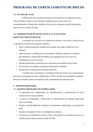 PROGRAMA DE GERENCIAMENTO DE RISCOS
1.5 - PLANOS DE AÇÃO
O PGR conta com um plano de ação que está descrito no cronograma de ações
onde é definido as ações a serem adotadas, medidas de prevenção, formas de
acompanhamento e aferição dos resultados, bem como, os responsáveis pela execução das
ações previstas no plano de ação.
1.6 - PERIODICIDADE DE RENOVAÇÃO E AVALIAÇÃO DO
DESENVOLVIMENTO DO PGR
A avaliação de riscos deve ser um processo contínuo e ser revisto a cada dois anos
ou quando da ocorrência das seguintes situações.
• Após a implementação das medidas de prevenção, para cada avaliação de riscos
residuais.
• Após inovações e modificações nas tecnologias, ambientes, processos, condições,
procedimentos e organização do trabalho que impliquem em novos riscos ou
modifiquem os riscos existentes.
• Quando identificadas, insuficiências ou ineficácias das medidas de prevenção.
• Na ocorrência de acidentes ou doenças relacionadas ao trabalho.
• Quando houver mudança nos requisitos aplicáveis.
A empresa deve acompanhar os resultados obtidos de acordo com o planejamento
previsto no cronograma de ações estabelecidos no PGR e analisar a necessidade de readequar
processos, métodos, prazos e responsáveis pelo cumprimento das ações previstas.
2 – RESPONSABILIDADES
2.1 - RESPONSABILIDADES DO EMPREGADOR
• A organização deve implementar, por estabelecimento, o gerenciamento de riscos
ocupacionais em suas atividades.
• A critério do empregador, o PGR pode ser implementado por unidade operacional,
setor ou atividade.
• Garantir a periodicidade das avaliações, levantamentos, implantação e manutenção do
PGR.
• Garantir a divulgação a todos os empregados da empresa.
• Comunicar aos trabalhadores sobre os riscos consolidados no inventário de riscos e as
medidas de prevenção do plano de ação do PGR.
7
 