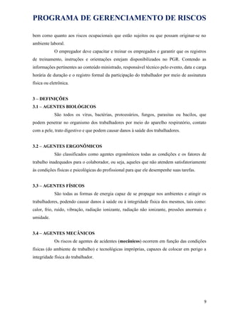 PROGRAMA DE GERENCIAMENTO DE RISCOS
bem como quanto aos riscos ocupacionais que estão sujeitos ou que possam originar-se no
ambiente laboral.
O empregador deve capacitar e treinar os empregados e garantir que os registros
de treinamento, instruções e orientações estejam disponibilizados no PGR. Contendo as
informações pertinentes ao conteúdo ministrado, responsável técnico pelo evento, data e carga
horária de duração e o registro formal da participação do trabalhador por meio de assinatura
física ou eletrônica.
3 – DEFINIÇÕES
3.1 – AGENTES BIOLÓGICOS
São todos os vírus, bactérias, protozoários, fungos, parasitas ou bacilos, que
podem penetrar no organismo dos trabalhadores por meio do aparelho respiratório, contato
com a pele, trato digestivo e que podem causar danos à saúde dos trabalhadores.
3.2 – AGENTES ERGONÔMICOS
São classificados como agentes ergonômicos todas as condições e os fatores de
trabalho inadequados para o colaborador, ou seja, aqueles que não atendem satisfatoriamente
às condições físicas e psicológicas do profissional para que ele desempenhe suas tarefas.
3.3 – AGENTES FÍSICOS
São todas as formas de energia capaz de se propagar nos ambientes e atingir os
trabalhadores, podendo causar danos à saúde ou à integridade física dos mesmos, tais como:
calor, frio, ruído, vibração, radiação ionizante, radiação não ionizante, pressões anormais e
umidade.
3.4 – AGENTES MECÂNICOS
Os riscos de agentes de acidentes (mecânicos) ocorrem em função das condições
físicas (do ambiente de trabalho) e tecnológicas impróprias, capazes de colocar em perigo a
integridade física do trabalhador.
9
 