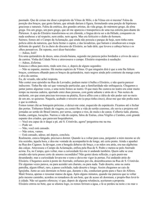 pasmado. Que de coisas me disse a propósito da Vênus de Milo, e da Vênus em si mesma! Falou da
posição dos braços, que gesto fariam, que atitude dariam à figura, formulando uma porção de hipóteses
graciosas e naturais. Falou da estética, dos grandes artistas, da vida grega, do mármore grego, da alma
grega. Era um grego, um puro grego, que ali me aparecia e transportava de uma rua estreita para diante do
Pártenon. A opa do Elisiário transformou-se em clâmide, a língua devia ser a da Hélade, conquanto eu
nada soubesse a tal respeito, nem então, nem agora. Mas era feiticeiro o diabo do homem.
Saímos; fomos até o Campo da Aclamação, que ainda não possuía o parque de hoje, nem tinha outra
polícia além da natureza, que fazia brotar o capim, e das lavadeiras, que batiam e ensaboavam a roupa
defronte do quartel. Eu ia cheio do discurso do Elisiário, ao lado dele, que levava a cabeça baixa e os
olhos pensativos. De repente, ouvi dizer baixinho:
— Adeus, Ioiô!
Era uma quitandeira de doces, uma crioula baiana, segundo me pareceu pelos bordados e crivos da saia e
da camisa. Vinha da Cidade Nova e atravessava o campo. Elisiário respondeu à saudação:
— Adeus, Zeferina.
Estacou e olhou para mim, rindo sem riso, e, depois de alguns segundos:
— Não se espante, menino. Há muitas espécies de Vênus. O que ninguém dirá é que a esta lhe faltem
braços, continuou olhando para os braços da quitandeira, mais negros ainda pelo contraste da manga curta
e alva da camisa.
Eu, de vexado, não achei resposta.
Não contei esse episódio na Rua do Lavradio; podiam meter à bulha o Elisiário, e não queria parecer
indiscreto. Tinha-lhe não sei que veneração particular, que a familiaridade não enfraquecia. Chegamos a
jantar juntos algumas vezes, e uma noite fomos ao teatro. O que mais lhe custava no teatro era estar muito
tempo na mesma cadeira, apertado entre duas pessoas, com gente adiante e atrás de si. Nas noites de
enchente, em que eram precisas travessas na platéia, ficava aflito com a idéia de não poder sair no meio
de um ato, se quisesse. Naquela, acabado o terceiro ato (a peça tinha cinco), disse-me que não podia mais
e que ia embora.
Fomos tomar chá ao botequim próximo, e deixei-me estar, esquecido do espetáculo. Ficamos até o fechar
das portas. Tínhamos falado de viagens; eu contei-lhe a vida do sertão cearense, ele ouviu e projetou mil
jornadas ao sertão do Brasil inteiro, por serras, campos e rios, de mula e de canoa. Colheria tudo, plantas,
lendas, cantigas, locuções. Narrou a vida do caipira, falou de Enéias, citou Virgílio e Camões, com grande
espanto dos criados, que paravam boquiabertos.
— Você era capaz de ir daqui a pé, até S. Cristóvão, agora? perguntou-me na rna.
— Pode ser.
— Não, você está cansado.
— Não estou, vamos.
— Está cansado, adeus; até depois, concluiu.
Realmente, estava fatigado, precisava dormir. Quando ia a voltar para casa, perguntei a mim mesmo se ele
iria sozinho, àquela hora, e deu-me vontade de acompanhá-lo de longe, até certo ponto. Ainda o apanhei
na Rua dos Ciganos. Ia devagar, com a bengala debaixo do braço, e as mãos ora atrás, ora nas algibeiras
das calças. Atravessou o Campo da Aclamação, enfiou pela Rua de S. Pedro e meteu-se pelo Aterrado
acima. Eu, no Campo, quis voltar, mas a curiosidade fez-me ir andando também. Quem sabe se esse
erradio não teria pouso certo de amores escondidos? Não gostei desta reflexão, e quis punir-me
desandando; mas a curiosidade levara-me o sono e dava-me vigor às pernas. Fui andando atrás do
Elisiário. Chegamos assim à ponte do Aterrado, enfiamos por ela, desembocamos na Rua de S. Cristóvão.
Ele algumas vezes parava, ou para acender um charuto, ou para nada. Tudo deserto, uma ou outra
patrulha, algum tílburi, raro, a passo cochilado, tudo deserto e longo. Assim chegamos ao cais da
Igrejinha. Junto ao cais dormiam os botes que, durante o dia, conduziam gente para o Saco do Alferes.
Maré frouxa, apenas o ressonar manso da água. Após alguns minutos, quando me pareceu que ia voltar
pelo mesmo caminho, acordou os remadores de um bote, que de acaso ali dormiam, e propôs-lhes levá-lo
à cidade. Não sei quanto ofereceu; vi que, depois de alguma relutância, aceitaram a proposta.
Elisiário entrou no bote, que se afastou logo, os remos feriram a água, e lá se perdeu na noite e no mar o

 