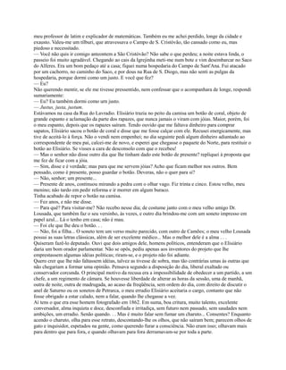 meu professor de latim e explicador de matemáticas. Também eu me achei perdido, longe da cidade e
exausto. Valeu-me um tílburi, que atravessava o Campo de S. Cristóvão, tão cansado como eu, mas
piedoso e necessitado.
— Você não quis ir comigo anteontem a São Cristóvão? Não sabe o que perdeu; a noite estava linda, o
passeio foi muito agradável. Chegando ao cais da Igrejinha meti-me num bote e vim desembarcar no Saco
do Alferes. Era um bom pedaço até a casa; fiquei numa hospedaria do Campo de Sant'Ana. Fui atacado
por um cachorro, no caminho do Saco, e por dous na Rua de S. Diogo, mas não senti as pulgas da
hospedaria, porque dormi como um justo. E você que fez?
— Eu?
Não querendo mentir, se ele me tivesse pressentido, nem confessar que o acompanhara de longe, respondi
sumariamente:
— Eu? Eu também dormi como urn justo.
— Justus, justa, justum.
Estávamos na casa da Rua do Lavradio. Elisiário trazia no peito da camisa um botão de coral, objeto de
grande espanto e aclamação da parte dos rapazes, que nunca jamais o viram com jóias. Maior, porém, foi
o meu espanto, depois que os rapazes saíram. Tendo ouvido que me faltava dinheiro para comprar
sapatos, Elisiário sacou o botão de coral e disse que me fosse calçar com ele. Recusei energicamente, mas
tive de aceitá-lo à força. Não o vendi nem empenhei; no dia seguinte pedi algum dinheiro adiantado ao
correspondente de meu pai, calcei-me de novo, e esperei que chegasse o paquete do Norte, para restituir o
botão ao Elisiário. Se visses a cara de desconsolo com que o recebeu!
— Mas o senhor não disse outro dia que lhe tinham dado este botão de presente? repliquei à proposta que
me fez de ficar com a jóia.
— Sim, disse e é verdade; mas para que me servem jóias? Acho que ficam melhor nos outros. Bem
pensado, como é presente, posso guardar o botão. Deveras, não o quer para si?
— Não, senhor; um presente...
— Presente de anos, continuou mirando a pedra com o olhar vago. Fiz trinta e cinco. Estou velho, meu
menino; não tardo em pedir reforma e ir morrer em algum buraco.
Tinha acabado de repor o botão na camisa.
— Fez anos, e não me disse.
— Para quê? Para visitar-me? Não recebo nesse dia; de costume janto com o meu velho amigo Dr.
Lousada, que também faz o seu versinho, às vezes, e outro dia brindou-me com um soneto impresso em
papel azul... Lá o tenho em casa; não é mau.
— Foi ele que lhe deu o botão. . .
— Não, foi a filha... O soneto tem um verso muito parecido, com outro de Camões; o meu velho Lousada
possui as suas letras clássicas, além de ser excelente médico... Mas o melhor dele é a alma . . .
Quiseram fazê-lo deputado. Ouvi que dois amigos dele, homens políticos, entenderam que o Elisiário
daria um bom orador parlamentar. Não se opôs, pediu apenas aos inventores do projeto que lhe
emprestassem algumas idéias políticas; riram-se, e o projeto não foi adiante.
Quero crer que lhe não faltassem idéias, talvez as tivesse de sobra, mas tão contrárias umas às outras que
não chegariam a formar uma opinião. Pensava segundo a disposição do dia, liberal exaltado ou
conservador corcunda. O principal motivo da recusa era a impossibilidade de obedecer a um partido, a um
chefe, a um regimento de câmara. Se houvesse liberdade de alterar as horas da sessão, uma de manhã,
outra de noite, outra de madrugada, ao acaso da freqüência, sem ordem do dia, com direito de discutir o
anel de Saturno ou os sonetos de Petrarca, o meu erradio Elisiário aceitaria o cargo, contanto que não
fosse obrigado a estar calado, nem a falar, quando lhe chegasse a vez.
Aí tens o que era esse homem fotografado em 1862. Em suma, boa critura, muito talento, excelente
conversador, alma inquieta e doce, desconfiada e irritadiça, sem futuro nem passado, sem saudades nem
ambições, um erradio. Senão quando. . . Mas é muito falar sem fumar um charuto... Consentes? Enquanto
acendo o charuto, olha para esse retrato, descontando-lhe os olhos, que não saíram bem; parecem olhos de
gato e inquisidor, espetados na gente, como querendo furar a consciência. Não eram isso; olhavam mais
para dentro que para fora, e quando olhavam para fora derramavam-se por toda a parte.

 