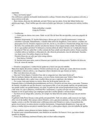 espantada.
— Não é um bonito rapaz?
Ela confirmou a opinião inclinando modestamente a cabeça. Elisiário disse-lhe que eu jantava com eles, a
moça retirou-se da sala.
— Boa criatura, disse-me ele; dedicada, serviçal. Parece que me adora. Já me não faltam botões nos
paletós que trago... Pena! melhor que eles eram os botões que faltavam. A sobrecasaca de outrora, lembrase?
Podia embrulhar o mundo
A opa do Elisiário.

— Lembra-me.
— Creio que me durou cinco anos. Onde vai ela! Hei de fazer-lhe um epicédio, com uma epígrafe de
Horácio...
Jantamos alegremente. D. Jacinta falou pouco; deixou que eu e o marido gastássemos o tempo em
relembrar o passado. Naturalmente, o marido tinha surtos de eloqüência, como outrora; a mulher era
pouca para ouvi-lo. Elisiário esquecia-se de nós, ela de si, e eu achava a mesma nota antiga, tão viva e
tão forte. Era costume dele concluir um discurso desses e ficar algum tempo calado. Resumia dentro
de si o que acabava de dizer? Continuava a mesma ordem de idéias? Deixava-se ir ainda pela música
da palavra? Não sei; achei-lhe o velho costume de ficar calado sem dar pelos outros. Nessas ocasiões
a mulher calava-se também, a olhar para ele, não cheia de pensamento, mas de admiração. Sucedeu
isso duas vezes. Em ambas chegou a ser bonita.
Elisiário disse-me, ao café, que viria comigo abaixo.
— Você deixa, Cintinha?
D. Jacinta sorriu para mim, como se dissesse que o pedido era desnecessário. Também ela falou no
livro de versos do marido.
— Elisiário é preguiçoso; o senhor há de ajudar-me a fazer com que ele trabalhe.
Meia hora depois descíamos a ladeira. Elisiário confessou-me que, desde que casara, não tivera ocasião
de relembrar a vida de solteiro, e ao chegarmos abaixo declarou-me que iríamos ao teatro.
— Mas você não avisou em casa...
— Que tem? Aviso depois. Cintinha é boa, não se zanga por isso. Que teatro há de ser?
Não foi nenhum; falamos de outras cousas, e às nove horas, tornou para casa. Voltei a Santa Teresa
poucos dias depois, não o achei, mas a mulher disse-me que o esperasse, não tardaria.
— Foi a uma visita aqui mesmo no morro, disse ela; há de gostar muito de o ver.
Enquanto falava, ia fechando dissimuladamente um livro, e foi pô-lo em uma mesa, a um canto. Tratamos
do marido; ela pediu-me que lhe dissesse o que pensava dele, se era um grande espírito, um grande poeta,
um grande orador, um grande homem, em suma. As palavras não seriam propriamente essas, mas vinham
a dar nelas. Eu, que o admirava, confirmei-lhe o sentimento, e o gosto com que me ouviu foi paga
bastante ao tal ou qual esforço que empreguei para dar à minha opinião a mesma ênfase.
— Faz bem em ser amigo dele, concluiu; ele sempre me falou bem do senhor, dizia que era um menino
muito sério.
O gabinete tinha flores frescas e uma gaiola com passarinho. Tudo em ordem, cada cousa em seu lugar,
obra visível da mulher. Daí a pouco entrou Elisiário, com a gravata no pescoço, o laço na frente, a barba
rapada, correto e em flor. Só então notei a diferença entre este Elisiário e o outro. A incoerência dos
gestos era já menor, ou estava prestes a acabar inteiramente. A inquietação desaparecera. Logo que ele
entrou, a mulher deixou-nos para ir mandar fazer café, e voltou pouco depois, com um trabalho de agulha.
— Não, senhora, vamos pïimeiro ao latim, bradou o marido.
D. Jacinta corou extraordinariamente, mas obedeceu ao marido e foi buscar o livro, que estava lendo
quando eu cheguei.
— Tosta é de confiança, continuou Elisário, não vai dizer nada a ninguém.

 