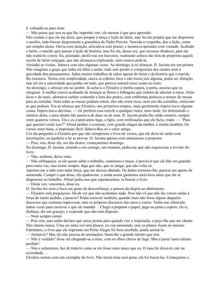 E voltando-se para mim:
— Não pense que sou eu que lhe imponho isto; ela mesma é que quis aprender.
Não crendo o que ele me dizia, quis poupar à moça a lição de latim, mas foi ela própria que me dispensou
o auxílio, indo buscar alegremente a gramática do Padre Pereira. Vencida a vergonha, deu a lição, como
um simples aluno. Ouvia com atenção, articulava com prazer, e mostrava aprender com vontade. Acabado
o latim, o marido quis passar à lição de história; mas foi ela, dessa vez, que recusou obedecer, para me
não roubá-lo a mim. Eu, pasmado, desfiz-me em louvores; realmente achava tão fora de propósito aquela
escola de latim conjugal, que não alcançava explicação, nem ousava pedi-la.
Amiudei as visitas. Jantava com eles algumas vezes. Ao domingo ia só almoçar. D. Jacinta era um primor.
Não imaginas a graça que tinha em falar e andar, tudo sem perder a compostura dos modos nem a
gravidade dos pensamentos. Sabia muitos trabalhos de mãos apesar do latim e da história que o marido
lhe ensinava. Vestia com simplicidade, usava os cabelos lisos e não trazia jóia alguma, podia ser afetação,
mas tal era a sinceridade que punha em tudo, que parecia natural nisso como no resto.
Ao domingo, o almoço era no jardim. Já achava o Elisiário à minha espera, à porta, ansioso que eu
chegasse. A mulher estava acabando de arranjar as flores e folhagens que tinham de adornar a mesa. Além
disso e do mais, adornava cartões contendo a lista dos pratos, com emblemas poéticos e nomes de musas
para as comidas. Nem todas as musas podiam entrar, eles não eram ricos, nem nós tão comilões, entravam
as que podiam. Era ao almoço que Elisiário, nos primeiros tempos, mais geralmente improvisava alguma
cousa. Improvisava décimas, — ele preferia essa estrofe a qualquer outra; mais tarde, foi diminuindo o
número delas, e para diante não passava de duas ou de uma. D. Jacinta pedia-lhe então sonetos; sempre
eram quatorze versos. Ela e eu copiávamos logo, a lápis, com retificações que ele fazia, rindo: — "Para
que querem vocês isso?" Afinal perdeu o costume, com grande mágoa da mulher, e minha também. Os
versos eram bons, a inspiração fácil; faltava-lhes só o calor antigo.
Um dia perguntei a Elisiárío por que não reimprimia o livro de versos, que ele dizia ter saído com
incorreções; eu ajudaria a ler as provas. D. Jacinta apoiou com entusiasmo a proposta.
— Pois, sim, disse ele, um dia destes; começaremos domingo.
No domingo, D. Jacinta, estando a sós comigo, um instante, pediu-me que não esquecesse a revisão do
livro.
— Não, senhora, deixe estar.
— Não enfraqueça, se ele quiser adiar o trabalho, continuou a moça; é provável que ele fale em guardar
para outra vez, mas teime sempre, diga que não, que se zanga, que não volta cá..
Apertou-me a mão com tanta força, que me deixou abalado. Os dedos tremiam-lhe; parecia um aperto de
namorada. Cumpri o que disse, ela ajudou-me, e ainda assim gastamos meia hora antes que ele se
dispusesse ao trabalho. Afinal pediu-nos que esperássemos, ia buscar o livro.
— Desta vez, vencemos, disse eu.
D. Jacinta fez com a boca um gesto de desconfiança, e passou da alegria ao abatimento.
— Elisiário está preguiçoso. Há de ver que não acabamos nada. Pois não vê que não faz versos senão à
força de muito pedido, e poucos? Podia escrever também, quando mais não fosse alguns daqueles
discursos que costuma improvisar, mas os próprios discursos são raros e curtos. Tenho-me oferecido
tantas vezes para escrever o que ele mandar. .. Chego a preparar o papel, pego na pena e espero; ele ri,
disfarça, diz um gracejo, e responde que não está disposto.
— Nem sempre estará.
— Pois sim, mas então declaro que estou pronta para quando vier a inspiração, e peço-lhe que me chame.
Não chama nunca. Uma ou outra vez tem planos; eu vou animando, mas os planos ficam no mesmo.
Entretanto, o livro que ele imprimiu em Porto Alegre foi bem recebido, podia animá-lo.
— Animá-lo? Mas ele não precisa de animações; basta-lhe o grande talento que tem.
— Não é verdade? disse ela chegando-se a mim, com os olhos cheios de fogo. Mas é pena! tanto talento
perdido!
— Nós o acharemos, hei de tratá-lo como se ele fosse mais moço que eu. O mau foi deixá-lo cair na
ociosidade.. .
Elisiário tornou com um exemplar do livro. Não trazia tinta nem pena; ela foi buscá-las. Começamos o

 