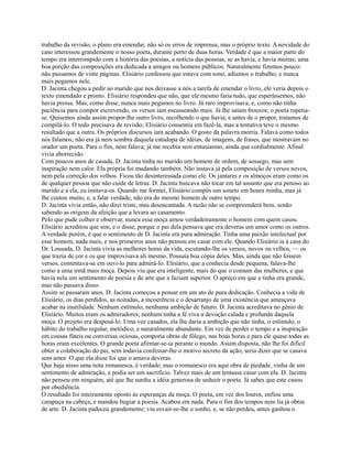 trabalho da revisão; o plano era emendar, não só os erros de imprensa, mas o próprio texto. A novidade do
caso interessou grandemente o nosso poeta, durante perto de duas horas. Verdade é que a maior parte do
tempo era interrompido com a história das poesias, a notícia das pessoas, se as havia, e havia muitas; uma
boa porção das composições era dedicada a amigos ou homens públicos. Naturalmente fizemos pouco:
não passamos de vinte páginas. Elisiário confessou que estava com sono, adiamos o trabalho, e nunca
mais pegamos nele.
D. Jacinta chegou a pedir ao marido que nos deixasse a nós a tarefa de emendar o livro, ele veria depois o
texto emendado e pronto. Elisiário respondeu que não, que ele mesmo faria tudo, que esperássemos, não
havia pressa. Mas, como disse, nunca mais pegamos no livro. Já raro improvisava, e, como não tinha
paciência para compor escrevendo, os versos iam escasseando mais. Já lhe saíam frouxos; o poeta repetiase. Quisemos ainda assim propor-lhe outro livro, recolhendo o que havia, e antes de o propor, tratamos de
compilá-lo. O todo precisava de revisão; Elisiário consentiu em fazê-la, mas a tentativa teve o mesmo
resultado que a outra. Os próprios discursos iam acabando. O gosto da palavra morria. Falava como todos
nós falamos; não era já nem sombra daquela catadupa de idéias, de imagens, de frases, que mostravam no
orador um poeta. Para o fim, nem falava; já me recebia sem entusiasmo, ainda que cordialmente. Afinal
vivia aborrecido.
Com poucos anos de casada, D. Jacinta tinha no marido um homem de ordem, de sossego, mas sem
inspiração nem calor. Ela própria foi mudando também. Não instava já pela composição de versos novos,
nem pela correção dos velhos. Ficou tão desinteressada como ele. Os jantares e os almoços eram como os
de qualquer pessoa que não cuide de letras. D. Jacinta buscava não tocar em tal assunto que era penoso ao
marido e a ela; eu imitava-os. Quando me formei, Elisiário compôs um soneto em honra minha, mas já
lhe custou muito, e, a falar verdade, não era do mesmo homem de outro tempo.
D. Jacinta vivia então, não direi triste, mas desencantada. A razão não se compreenderá bem, senão
sabendo as origens da afeição que a levara ao casamento.
Pelo que pude colher e observar, nunca essa moça amou verdadeiramente o homem com quem casou.
Elisiário acreditou que sim, e o disse, porque o pai dela pensava que era deveras um amor como os outros.
A verdade porém, é que o sentimento de D. Jacinta era pura admiração. Tinha uma paixão intelectual por
esse homem, nada mais, e nos primeiros anos não pensou em casar com ele. Quando Elisiário ia à casa do
Dr. Lousada, D. Jacinta vivia as melhores horas da vida, escutando-lhe os versos, novos ou velhos, — os
que trazia de cor e os que improvisava ali mesmo. Possuía boa cópia deles. Mas, ainda que não fossem
versos, contentava-se em ouvi-lo para admirá-lo. Elisiário, que a conhecia desde pequena, falava-lhe
como a uma irmã mais moça. Depois viu que era inteligente, mais do que o comum das mulheres, e que
havia nela um sentimento de poesia e de arte que a faziam superior. O apreço em que a tinha era grande,
mas não passava disso.
Assim se passaram anos. D. Jacinta começou a pensar em um ato de pura dedicação. Conhecia a vida de
Elisiário, os dias perdidos, as noitadas, a incoerência e o desarranjo de uma existência que ameaçava
acabar na inutilidade. Nenhum estímulo, nenhuma ambição de futuro. D. Jacinta acreditava no gênio de
Elisiário. Muitos eram os admiradores, nenhum tinha a fé viva a devoção calada e profunda daquela
moça. O projeto era desposá-lo. Uma vez casados, ela lhe daria a ambição que não tinha, o estímulo, o
hábito do trabalho regular, metódico, e naturalmente abundante. Em vez de perder o tempo e a inspiração
em cousas fúteis ou conversas ociosas, comporia obras de fôlego, nas boas horas e para ele quase todas as
horas eram excelentes. O grande poeta afirmar-se-ia perante o mundo. Assim disposta, não lhe foi difícil
obter a colaboração do pai, sem todavia confessar-lhe o motivo secreto da ação; seria dizer que se casava
sem amor. O que ela disse foi que o amava deveras.
Que haja nisso uma nota romanesca, é verdade; mas o romanesco era aqui obra de piedade, vinha de um
sentimento de admiração, e podia ser um sacrifício. Talvez mais de um tentasse casar com ela. D. Jacinta
não pensou em ninguém, até que lhe surdiu a idéia generosa de seduzir o poeta. Já sabes que este casou
por obediência.
O resultado foi inteiramente oposto às esperanças da moça. O poeta, em vez dos louros, enfiou uma
carapuça na cabeça, e mandou bugiar a poesia. Acabou em nada. Para o fim dos tempos nem lia já obras
de arte. D. Jacinta padeceu grandemente; viu esvair-se-lhe o sonho, e, se não perdeu, antes ganhou o

 