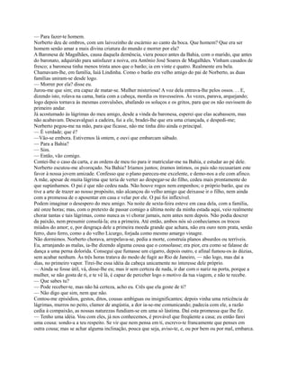 — Para fazer-te homem.
Norberto deu de ombros, com um laivozinho de escárnio ao canto da boca. Que homem? Que era ser
homem senão amar a mais divina criatura do mundo e morrer por ela?
A Baronesa de Magalhães, causa daquela demência, viera pouco antes da Bahia, com o marido, que antes
do baronato, adquirido para satisfazer a noiva, era Antônio José Soares de Magalhães. Vinham casados de
fresco; a baronesa tinha menos trinta anos que o barão; ia em vinte e quatro. Realmente era bela.
Chamavam-lhe, em família, Iaiá Lindinha. Como o barão era velho amigo do pai de Norberto, as duas
famílias uniram-se desde logo.
— Morrer por ela? disse eu.
Jurou-me que sim; era capaz de matar-se. Mulher misteriosa! A voz dela entrava-lhe pelos ossos. . . E,
dizendo isto, rolava na cama, batia com a cabeça, mordia os travesseiros. Às vezes, parava, arquejando;
logo depois tornava às mesmas convulsões, abafando os soluços e os gritos, para que os não ouvissem do
primeiro andar.
Já acostumado às lágrimas do meu amigo, desde a vinda da baronesa, esperei que elas acabassem, mas
não acabavam. Descavalguei a cadeira, fui a ele, bradei-lhe que era uma criançada, e despedi-me;
Norberto pegou-me na mão, para que ficasse, não me tinha dito ainda o principal.
— É verdade; que é?
—Vão-se embora. Estivemos lá ontem, e ouvi que embarcam sábado.
— Para a Bahia?
— Sim.
— Então, vão comigo.
Contei-lhe o caso da carta, e as ordens de meu tio para ir matricular-me na Bahia, e estudar ao pé dele.
Norberto escutou-me alvoroçado. Na Bahia? Iríamos juntos; éramos íntimos, os pais não recusariam este
favor à nossa jovem amizade. Confesso que o plano pareceu-me excelente, e demo-nos a ele com afinco.
A mãe, apesar de muita lágrima que teria de verter ao despegar-se do filho, cedeu mais prontamente do
que supúnhamos. O pai é que não cedeu nada. Não houve rogos nem empenhos; o próprio barão, que eu
tive a arte de trazer ao nosso propósito, não alcançou do velho amigo que deixasse ir o filho, nem ainda
com a promessa de o aposentar em casa e velar por ele. O pai foi inflexível.
Podem imaginar o desespero do meu amigo. Na noite de sexta-feira esteve em casa dela, com a família,
até onze horas; mas, com o pretexto de passar comigo a última noite da minha estada aqui, veio realmente
chorar tantas e tais lágrimas, como nunca as vi chorar jamais, nem antes nem depois. Não podia descrer
da paixão, nem presumir consolá-la; era a primeira. Até então, ambos nós só conhecíamos os trocos
miúdos do amor; e, por desgraça dele a primeira moeda grande que achara, não era ouro nem prata, senão
ferro, duro ferro, como a do velho Licurgo, forjada como mesmo amargo vinagre.
Não dormimos. Norberto chorava, arrepelava-se, pedia a morte, construía planos absurdos ou terríveis.
Eu, arranjando as malas, ia-lhe dizendo alguma cousa que o consolasse; era pior, era como se falasse de
dança a uma perna dolorida. Consegui que fumasse um cigarro, depois outro, e afinal fumou-os às dúzias,
sem acabar nenhum. Às três horas tratava do modo de fugir ao Rio de Janeiro, — não logo, mas daí a
dias, no primeiro vapor. Tirei-lhe essa idéia da cabeça unicamente no interesse dele próprio.
— Ainda se fosse útil, vá, disse-lhe eu; mas ir sem certeza de nada, ir dar com o nariz na porta, porque a
mulher, se não gosta de ti, e te vê lá, é capaz de perceber logo o motivo da tua viagem, e não te recebe.
— Que sabes tu?
— Pode receber-te, mas não há certeza, acho eu. Crês que ela goste de ti?
— Não digo que sim, nem que não.
Contou-me episódios, gestos, ditos, cousas ambíguas ou insignificantes; depois vinha uma reticência de
lágrimas, murros no peito, clamor de angústia, a dor ia-se-me comunicando; padecia com ele, a razão
cedia à compaixão, as nossas naturezas fundiam-se em uma só lástima. Daí esta promessa que lhe fiz.
— Tenho uma idéia. Vou com eles, já nos conhecemos, é provável que freqüente a casa; eu então farei
uma cousa: sondo-a a teu respeito. Se vir que nem pensa em ti, escrevo-te francamente que penses em
outra cousa; mas se achar alguma inclinação, pouca que seja, aviso-te, e, ou por bem ou por mal, embarca.

 