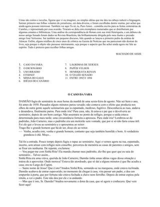 Umas são contos e novelas, figuras que vi ou imaginei, ou simples idéias que me deu na cabeça reduzir a linguagem.
Saíram primeiro nas folhas volantes do jornalismo, em data diversa, e foram escolhidas dentre muitas, por achar que
ainda agora possam interessar. Também vai aqui Tu só, tu, Puro Amor... comédia escrita para as festas centenárias de
Camões, e representada por essa ocasião. Tiraram-se dela cem exemplares numerados que se distribuíram por
algumas estantes e bibliotecas. Uma análise da correspondência de Renan com sua irmã Henriqueta, e um debuxo do
nosso antigo Senado foram dados na Revista Brasileira, tão brilhantemente dirigida pelo meu ilustre e prezado
amigo José Veríssimo. Sai também um pequeno discurso, lido quando se lançou a primeira pedra da estátua de
Alencar. Enfim, alguns retalhos de cinco anos de crônica na Gazeta de Notícias que me pareceram não destoar do
livro, seja porque o objeto não passasse inteiramente, seja porque o aspecto que lhe achei ainda agora me fale ao
espírito. Tudo é pretexto para recolher folhas amigas.
MACHADO DE ASSIS

1. CASO DA VARA
2. O DICIONÁRIO
3. UM ERRADIO
4.
5.
6.

ETERNO!
MISSA DO GALO
IDÉIAS DO CANÁRIO

7.
8.
9.
10.
11.

LÁGRIMAS DE XERXES
PAPÉIS VELHOS
HENRIQUETA RENAN
O VELHO SENADO
ENTRE 1892 E 1894

O CASO DA VARA
DAMIÃO fugiu do seminário às onze horas da manhã de uma sexta-feira de agosto. Não sei bem o ano,
foi antes de 1850. Passados alguns minutos parou vexado; não contava com o efeito que produzia nos
olhos da outra gente aquele seminarista que ia espantado, medroso, fugitivo. Desconhecia as ruas, andava
e desandava, finalmente parou. Para onde iria? Para casa, não, lá estava o pai que o devolveria ao
seminário, depois de um bom castigo. Não assentara no ponto de refúgio, porque a saída estava
determinada para mais tarde; uma circunstância fortuita a apressou. Para onde iria? Lembrou-se do
padrinho, João Carneiro, mas o padrinho era um moleirão sem vontade, que por si só não faria cousa útil.
Foi ele que o levou ao seminário e o apresentou ao reitor:
Trago-lhe o grande homem que há de ser, disse ele ao reitor.
— Venha, acudiu este, venha o grande homem, contanto que seja também humilde e bom. A verdadeira
grandeza é chã. Moço...
Tal foi a entrada. Pouco tempo depois fugiu o rapaz ao seminário. Aqui o vemos agora na rua, espantado,
incerto, sem atinar com refúgio nem conselho; percorreu de memória as casas de parentes e amigos, sem
se fixar em nenhuma. De repente, exclamou:
— Vou pegar-me com Sinhá Rita! Ela manda chamar meu padrinho, diz-lhe que quer que eu saia do
seminário... Talvez assim...
Sinhá Rita era uma viúva, querida de João Carneiro; Damião tinha umas idéias vagas dessa situação e
tratou de a aproveitar. Onde morava? Estava tão atordoado, que só daí a alguns minutos é que lhe acudiu a
casa; era no Largo do Capim.
— Santo nome de Jesus! Que é isto? bradou Sinhá Rita, sentando-se na marquesa, onde estava reclinada.
Damião acabava de entrar espavorido; no momento de chegar à casa, vira passar um padre, e deu um
empurrão à porta, que por fortuna não estava fechada a chave nem ferrolho. Depois de entrar espiou pela
rótula, a ver o padre. Este não deu por ele e ia andando.
— Mas que é isto, Sr. Damião? bradou novamente a dona da casa, que só agora o conhecera. Que vem
fazer aqui!

 