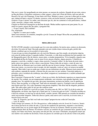 Não ouvi o resto: fui mergulhando em mim mesmo, ao zunzum do cocheiro. Quando dei por mim, estava
na Rua da Glória. O demônio continuava a falar; paguei, e desci até à Praia da Glória, meti-me pela do
Russell e fui sair à do Flamengo. O mar batia com força. Moderei o passo, e pus-me a olhar para as ondas
que vinham ali bater e morrer. Cá dentro, ressoava, como um trecho musical, a pergunta que fizera ao
cocheiro: O que é eterno? As ondas, mais discretas que ele, não me contaram os seus particulares, vinham
vindo, morriam, vinham vindo, morriam.
Cheguei ao Hotel de Estrangeiros ao declinar da tarde. Minha mulher esperava-me para jantar. Eu, ao
entrar no quarto, peguei-lhe das mãos, e perguntei-lhe:
— O que é eterno, Iaiá Lindinha?
Ela, suspirando:
— Ingrato! é o amor que te tenho.
Jantei sem remorsos; ao contrário, tranqüilo e jovial. Cousas do Tempo! Dá-se-lhe um punhado de lodo,
ele o restitui em diamantes...

MISSA DO GALO
NUNCA PUDE entender a conversação que tive com uma senhora, há muitos anos, contava eu dezessete,
ela trinta. Era noite de Natal. Havendo ajustado com um vizinho irmos à missa do galo, preferi não
dormir; combinei que eu iria acordá-lo à meia-noite.
A casa em que eu estava hospedado era a do escrivão Meneses, que fora casado, em primeiras núpcias,
com uma de minhas primas A segunda mulher, Conceição, e a mãe desta acolheram-me bem quando vim
de Mangaratiba para o Rio de Janeiro, meses antes, a estudar preparatórios. Vivia tranqüilo, naquela casa
assobradada da Rua do Senado, com os meus livros, poucas relações, alguns passeios. A família era
pequena, o escrivão, a mulher, a sogra e duas escravas. Costumes velhos. Às dez horas da noite toda a
gente estava nos quartos; às dez e meia a casa dormia. Nunca tinha ido ao teatro, e mais de uma vez,
ouvindo dizer ao Meneses que ia ao teatro, pedi-lhe que me levasse consigo. Nessas ocasiões, a sogra
fazia uma careta, e as escravas riam à socapa; ele não respondia, vestia-se, saía e só tornava na manhã
seguinte. Mais tarde é que eu soube que o teatro era um eufemismo em ação. Meneses trazia amores com
uma senhora, separada do marido, e dormia fora de casa uma vez por semana. Conceição padecera, a
princípio, com a existência da comborça; mas afinal, resignara-se, acostumara-se, e acabou achando que
era muito direito.
Boa Conceição! Chamavam-lhe "a santa", e fazia jus ao título, tão facilmente suportava os esquecimentos
do marido. Em verdade, era um temperamento moderado, sem extremos, nem grandes lágrimas, nem
grandes risos. No capítulo de que trato, dava para maometana; aceitaria um harém, com as aparências
salvas. Deus me perdoe, se a julgo mal. Tudo nela era atenuado e passivo. O próprio rosto era mediano,
nem bonito nem feio. Era o que chamamos uma pessoa simpática. Não dizia mal de ninguém, perdoava
tudo. Não sabia odiar; pode ser até que não soubesse amar.
Naquela noite de Natal foi o escrivão ao teatro. Era pelos anos de 1861 ou 1862. Eu já devia estar em
Mangaratiba, em férias; mas fiquei até o Natal para ver "a missa do galo na Corte". A família recolheu-se
à hora do costume; eu meti-me na sala da frente, vestido e pronto. Dali passaria ao corredor da entrada e
sairia sem acordar ninguém. Tinha três chaves a porta; uma estava com o escrivão, eu levaria outra, a
terceira ficava em casa.
— Mas, Sr. Nogueira, que fará você todo esse tempo? pergun-tou-me a mãe de Conceição.
— Leio, D. Inácia.
Tinha comigo um romance, Os Três Mosqueteiros, velha tradução creio do Jornal do Comércio. Senteime à mesa que havia no centro da sala, e à luz de um candeeiro de querosene, enquanto a casa dormia,
trepei ainda uma vez ao cavalo magro de D'Artagnan e fui-me às aventuras. Dentro em pouco estava
completamente ébrio de Dumas. Os minutos voavam, ao contrário do que costumam fazer, quando são de
espera; ouvi bater onze horas, mas quase sem dar por elas, um acaso. Entretanto, um pequeno rumor que
ouvi dentro veio acordar-me da leitura. Eram uns passos no corredor que ia da sala de visitas à de jantar;

 