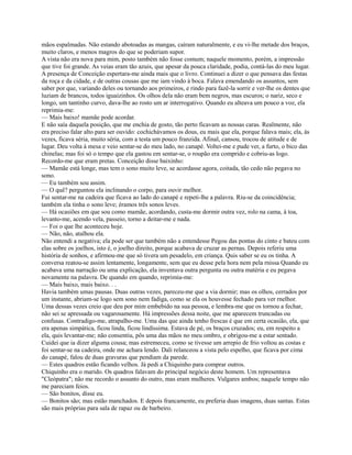 mãos espalmadas. Não estando abotoadas as mangas, caíram naturalmente, e eu vi-lhe metade dos braços,
muito claros, e menos magros do que se poderiam supor.
A vista não era nova para mim, posto também não fosse comum; naquele momento, porém, a impressão
que tive foi grande. As veias eram tão azuis, que apesar da pouca claridade, podia, contá-las do meu lugar.
A presença de Conceição espertara-me ainda mais que o livro. Continuei a dizer o que pensava das festas
da roça e da cidade, e de outras cousas que me iam vindo à boca. Falava emendando os assuntos, sem
saber por que, variando deles ou tornando aos primeiros, e rindo para fazê-la sorrir e ver-lhe os dentes que
luziam de brancos, todos iguaizinhos. Os olhos dela não eram bem negros, mas escuros; o nariz, seco e
longo, um tantinho curvo, dava-lhe ao rosto um ar interrogativo. Quando eu alteava um pouco a voz, ela
reprimia-me:
— Mais baixo! mamãe pode acordar.
E não saía daquela posição, que me enchia de gosto, tão perto ficavam as nossas caras. Realmente, não
era preciso falar alto para ser ouvido: cochichávamos os dous, eu mais que ela, porque falava mais; ela, às
vezes, ficava séria, muito séria, com a testa um pouco franzida. Afinal, cansou, trocou de atitude e de
lugar. Deu volta à mesa e veio sentar-se do meu lado, no canapé. Voltei-me e pude ver, a furto, o bico das
chinelas; mas foi só o tempo que ela gastou em sentar-se, o roupão era comprido e cobriu-as logo.
Recordo-me que eram pretas. Conceição disse baixinho:
— Mamãe está longe, mas tem o sono muito leve, se acordasse agora, coitada, tão cedo não pegava no
sono.
— Eu também sou assim.
— O quê? perguntou ela inclinando o corpo, para ouvir melhor.
Fui sentar-me na cadeira que ficava ao lado do canapé e repeti-lhe a palavra. Riu-se da coincidência;
também ela tinha o sono leve; éramos três sonos leves.
— Há ocasiões em que sou como mamãe, acordando, custa-me dormir outra vez, rolo na cama, à toa,
levanto-me, acendo vela, passeio, torno a deitar-me e nada.
— Foi o que lhe aconteceu hoje.
— Não, não, atalhou ela.
Não entendi a negativa; ela pode ser que também não a entendesse Pegou das pontas do cinto e bateu com
elas sobre os joelhos, isto é, o joelho direito, porque acabava de cruzar as pernas. Depois referiu uma
história de sonhos, e afirmou-me que só tivera um pesadelo, em criança. Quis saber se eu os tinha. A
conversa reatou-se assim lentamente, longamente, sem que eu desse pela hora nem pela rnissa Quando eu
acabava uma narração ou uma explicação, ela inventava outra pergunta ou outra matéria e eu pegava
novamente na palavra. De quando em quando, reprimia-me:
— Mais baixo, mais baixo. . .
Havia também umas pausas. Duas outras vezes, pareceu-me que a via dormir; mas os olhos, cerrados por
um instante, abriam-se logo sem sono nem fadiga, como se ela os houvesse fechado para ver rnelhor.
Uma dessas vezes creio que deu por mim embebido na sua pessoa, e lembra-me que os tornou a fechar,
não sei se apressada ou vagarosamente. Há impressões dessa noite, que me aparecem truncadas ou
confusas. Contradigo-me, atrapalho-me. Uma das que ainda tenho frescas é que em certa ocasião, ela, que
era apenas simpática, ficou linda, ficou lindíssima. Estava de pé, os braços cruzados; eu, em respeito a
ela, quis levantar-me; não consentiu, pôs uma das mãos no meu ombro, e obrigou-me a estar sentado.
Cuidei que ia dizer alguma cousa; mas estremeceu, como se tivesse um arrepio de frio voltou as costas e
foi sentar-se na cadeira, onde me achara lendo. Dali relanceou a vista pelo espelho, que ficava por cima
do canapé, falou de duas gravuras que pendiam da parede.
— Estes quadros estão ficando velhos. Já pedi a Chiquinho para comprar outros.
Chiquinho era o marido. Os quadros falavam do principal negócio deste homem. Um representava
"Cleópatra"; não me recordo o assunto do outro, mas eram mulheres. Vulgares ambos; naquele tempo não
me pareciam feios.
— São bonitos, disse eu.
— Bonitos são; mas estão manchados. E depois francamente, eu preferia duas imagens, duas santas. Estas
são mais próprias para sala de rapaz ou de barbeiro.

 
