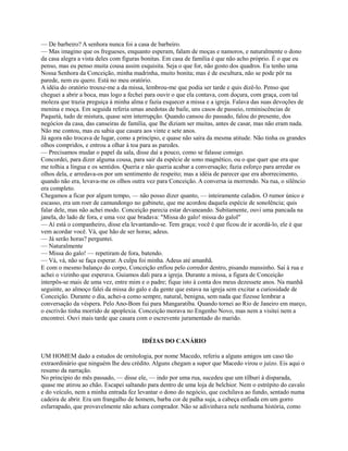 — De barbeiro? A senhora nunca foi a casa de barbeiro.
— Mas imagino que os fregueses, enquanto esperam, falam de moças e namoros, e naturalmente o dono
da casa alegra a vista deles com figuras bonitas. Em casa de família é que não acho próprio. É o que eu
penso, mas eu penso muita cousa assim esquisita. Seja o que for, não gosto dos quadros. Eu tenho uma
Nossa Senhora da Conceição, minha madrinha, muito bonita; mas é de escultura, não se pode pôr na
parede, nem eu quero. Está no meu oratório.
A idéia do oratório trouxe-me a da missa, lembrou-me que podia ser tarde e quis dizê-lo. Penso que
cheguei a abrir a boca, mas logo a fechei para ouvir o que ela contava, com doçura, com graça, com tal
moleza que trazia preguiça à minha alma e fazia esquecer a missa e a igreja. Falava das suas devoções de
menina e moça. Em seguida referia umas anedotas de baile, uns casos de passeio, reminiscências de
Paquetá, tudo de mistura, quase sem interrupção. Quando cansou do passado, falou do presente, dos
negócios da casa, das canseiras de família, que lhe diziam ser muitas, antes de casar, mas não eram nada.
Não me contou, mas eu sabia que casara aos vinte e sete anos.
Já agora não trocava de lugar, como a princípio, e quase não saíra da mesma atitude. Não tinha os grandes
olhos compridos, e entrou a olhar à toa para as paredes.
— Precisamos mudar o papel da sala, disse daí a pouco, como se falasse consigo.
Concordei, para dizer alguma cousa, para sair da espécie de sono magnético, ou o que quer que era que
me tolhia a língua e os sentidos. Queria e não queria acabar a conversação; fazia esforço para arredar os
olhos dela, e arredava-os por um sentimento de respeito; mas a idéia de parecer que era aborrecimento,
quando não era, levava-me os olhos outra vez para Conceição. A conversa ia morrendo. Na rua, o silêncio
era completo.
Chegamos a ficar por algum tempo, — não posso dizer quanto, — inteiramente calados. O rumor único e
escasso, era um roer de camundongo no gabinete, que me acordou daquela espécie de sonolência; quis
falar dele, mas não achei modo. Conceição parecia estar devaneando. Subitamente, ouvi uma pancada na
janela, do lado de fora, e uma voz que bradava: "Missa do galo! missa do galol"
— Aí está o companheiro, disse ela levantando-se. Tem graça; você é que ficou de ir acordá-lo, ele é que
vem acordar você. Vá, que hão de ser horas; adeus.
— Já serão horas? perguntei.
— Naturalmente
— Missa do galo! — repetiram de fora, batendo.
— Vá, vá, não se faça esperar. A culpa foi minha. Adeus até amanhã.
E com o mesmo balanço do corpo, Conceição enfiou pelo corredor dentro, pisando mansinho. Saí à rua e
achei o vizinho que esperava. Guiamos dali para a igreja. Durante a missa, a figura de Conceição
interpôs-se mais de uma vez, entre mim e o padre; fique isto à conta dos meus dezessete anos. Na manhã
seguinte, ao almoço falei da missa do galo e da gente que estava na igreja sem excitar a curiosidade de
Conceição. Durante o dia, achei-a como sempre, natural, benigna, sem nada que fizesse lembrar a
conversação da véspera. Pelo Ano-Bom fui para Mangaratiba. Quando tornei ao Rio de Janeiro em março,
o escrivão tinha morrido de apoplexia. Conceição morava no Engenho Novo, mas nem a visitei nem a
encontrei. Ouvi mais tarde que casara com o escrevente juramentado do marido.

IDÉIAS DO CANÁRIO
UM HOMEM dado a estudos de ornitologia, por nome Macedo, referiu a alguns amigos um caso tão
extraordinário que ninguém lhe deu crédito. Alguns chegam a supor que Macedo virou o juízo. Eis aqui o
resumo da narração.
No princípio do mês passado, — disse ele, — indo por uma rua, sucedeu que um tílburi à disparada,
quase me atirou ao chão. Escapei saltando para dentro de uma loja de belchior. Nem o estrépito do cavalo
e do veículo, nem a minha entrada fez levantar o dono do negócio, que cochilava ao fundo, sentado numa
cadeira de abrir. Era um frangalho de homem, barba cor de palha suja, a cabeça enfiada em um gorro
esfarrapado, que provavelmente não achara comprador. Não se adivinhava nele nenhuma história, como

 
