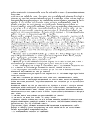 podiam ter alguns dos objetos que vendia, nem se lhe sentia a tristeza austera e desenganada das vidas que
foram vidas.
A loja era escura, atulhada das cousas velhas, tortas, rotas, enxovalhadas, enferrujadas que de ordinário se
acham em tais casas, tudo naquela meia desordem própria do negócio. Essa mistura, posto que banal, era
interessante. Panelas sem tampa, tampas sem panela, botões, sapatos, fechaduras, uma saia preta, chapéus
de palha e de pêlo, caixilhos, binóculos, meias casacas, um florete, um cão empalhado, um par de
chinelas, luvas, vasos sem nome, dragonas, uma bolsa de veludo, dous cabides, um bodoque, um
termômetro, cadeiras, um retrato litografado pelo finado Sisson, um gamão, duas máscaras de arame para
o carnaval que há de vir, tudo isso e o mais que não vi ou não me ficou de memória, enchia a loja mas
imediações da porta, encostado, pendurado ou exposto em caixas de vidro, igualmente velhas. Lá para
dentro, havia outras cousas mais e muitas, e do mesmo aspecto, dominando os objetos grandes, cômodas,
cadeiras, camas, uns por cima dos outros, perdidos na escuridão.
Ia a sair, quando vi uma gaiola pendurada da porta. Tão velha como o resto, para ter o mesmo aspecto da
desolação geral, faltava-lhe estar vazia. Não estava vazia. Dentro pulava um canário. A cor, a animação e
a graça do passarinho davam àquele amontoado de destroços uma nota de vida e de mocidade. Era o
último passageiro de algum naufrágio, que ali foi parar íntegro e alegre como dantes. Logo que olhei para
ele, entrou a saltar mais abaixo e acima de poleiro em poleiro, como se quisesse dizer que no meio
daquele cemitério brincava um raio de sol. Não atribuo essa imagem ao canário, senão porque falo a gente
retórica; em verdade, ele não pensou em cemitério nem sol, segundo me disse depois. Eu, de envolta com
o prazer que me trouxe aquela vista, senti-me indignado do destino do pássaro, e murmurei baixinho
palavras de azedume.
— Quem seria o dono execrável deste bichinho, que teve ânimo de se desfazer dele por alguns pares de
níqueis? Ou que mão indiferente, não querendo guardar esse companheiro de dono defunto, o deu de
graça a algum pequeno, que o vendeu para ir jogar uma quiniela?
E o canário, quedando-se em cima do poleiro, trilou isto:
— Quem quer que sejas tu, certamente não estás em teu juízo. Não tive dono execrável, nem fui dado a
nenhum menino que me vendesse. São imaginações de pessoa doente; vai-te curar, amigo...
— Como — interrompi eu, sem ter tempo de ficar espantado. Então o teu dono não te vendeu a esta casa?
Não foi a miséria ou a ociosidade que te trouxe a este cemitério, como um raio de sol?
— Não sei que seja sol nem cemitério. Se os canários que tens visto usam do primeiro desses nomes,
tanto melhor, porque é bonito, mas estou que confundes.
— Perdão, mas tu não vieste para aqui à toa, sem ninguém, salvo se o teu dono foi sempre aquele homem
que ali está sentado.
— Que dono? Esse homem que aí está é meu criado, dá-me água e comida todos os dias, com tal
regularidade que eu, se devesse pagar-lhe os serviços, não seria com pouco; mas os canários não pagam
criados. Em verdade, se o mundo é propriedade dos canários, seria extravagante que eles pagassem o que
está no mundo.
Pasmado das respostas, não sabia que mais admirar, se a linguagem, se as idéias. A linguagem, posto me
entrasse pelo ouvido como de gente, saía do bicho em trilos engraçados. Olhei em volta de mim, para
verificar se estava acordado; a rua era a mesma, a loja era a mesma loja escura, triste e úmida. O canário,
movendo a um lado e outro, esperava que eu lhe falasse. Perguntei-lhe então se tinha saudades do espaço
azul e infinito. . .
— Mas, caro homem, trilou o canário, que quer dizer espaço azul e infinito?
— Mas, perdão, que pensas deste mundo? Que cousa é o mundo?
— O mundo, redargüiu o canário com certo ar de professor, o mundo é uma loja de belchior, com uma
pequena gaiola de taquara, quadrilonga, pendente de um prego; o canário é senhor da gaiola que habita e
da loja que o cerca. Fora daí, tudo é ilusão e mentira.
Nisto acordou o velho, e veio a mim arrastando os pés. Perguntou-me se queria comprar o canário.
Indaguei se o adquirira, como o resto dos objetos que vendia, e soube que sim, que o comprara a um
barbeiro, acompanhado de uma coleção de navalhas.
— As navalhas estão em muito bom uso, concluiu ele.

 