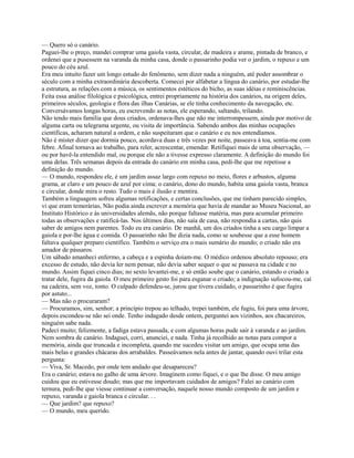 — Quero só o canário.
Paguei-lhe o preço, mandei comprar uma gaiola vasta, circular, de madeira e arame, pintada de branco, e
ordenei que a pusessem na varanda da minha casa, donde o passarinho podia ver o jardim, o repuxo e um
pouco do céu azul.
Era meu intuito fazer um longo estudo do fenômeno, sem dizer nada a ninguém, até poder assombrar o
século com a minha extraordinária descoberta. Comecei por alfabetar a língua do canário, por estudar-lhe
a estrutura, as relações com a música, os sentimentos estéticos do bicho, as suas idéias e reminiscências.
Feita essa análise filológica e psicológica, entrei propriamente na história dos canários, na origem deles,
primeiros séculos, geologia e flora das ilhas Canárias, se ele tinha conhecimento da navegação, etc.
Conversávamos longas horas, eu escrevendo as notas, ele esperando, saltando, trilando.
Não tendo mais família que dous criados, ordenava-lhes que não me interrompessem, ainda por motivo de
alguma carta ou telegrama urgente, ou visita de importância. Sabendo ambos das minhas ocupações
científicas, acharam natural a ordem, e não suspeitaram que o canário e eu nos entendíamos.
Não é mister dizer que dormia pouco, acordava duas e três vezes por noite, passeava à toa, sentia-me com
febre. Afinal tornava ao trabalho, para reler, acrescentar, emendar. Retifiquei mais de uma observação, —
ou por havê-la entendido mal, ou porque ele não a tivesse expresso claramente. A definição do mundo foi
uma delas. Três semanas depois da entrada do canário em minha casa, pedi-lhe que me repetisse a
definição do mundo.
— O mundo, respondeu ele, é um jardim assaz largo com repuxo no meio, flores e arbustos, alguma
grama, ar claro e um pouco de azul por cima; o canário, dono do mundo, habita uma gaiola vasta, branca
e circular, donde mira o resto. Tudo o mais é ilusão e mentira.
Também a linguagem sofreu algumas retificações, e certas conclusões, que me tinham parecido simples,
vi que eram temerárias, Não podia ainda escrever a memória que havia de mandar ao Museu Nacional, ao
Instituto Histórico e às universidades alemãs, não porque faltasse matéria, mas para acumular primeiro
todas as observações e ratificá-las. Nos últimos dias, não saía de casa, não respondia a cartas, não quis
saber de amigos nem parentes. Todo eu era canário. De manhã, um dos criados tinha a seu cargo limpar a
gaiola e por-lhe água e comida. O passarinho não lhe dizia nada, como se soubesse que a esse homem
faltava qualquer preparo científico. Também o serviço era o mais sumário do mundo; o criado não era
amador de pássaros.
Um sábado amanheci enfermo, a cabeça e a espinha doíam-me. O médico ordenou absoluto repouso; era
excesso de estudo, não devia ler nem pensar, não devia saber sequer o que se passava na cidade e no
mundo. Assim fiquei cinco dias; no sexto levantei-me, e só então soube que o canário, estando o criado a
tratar dele, fugira da gaiola. O meu primeiro gesto foi para esganar o criado; a indignação sufocou-me, caí
na cadeira, sem voz, tonto. O culpado defendeu-se, jurou que tivera cuidado, o passarinho é que fugira
por astuto...
— Mas não o procuraram?
— Procuramos, sim, senhor; a princípio trepou ao telhado, trepei também, ele fugiu, foi para uma árvore,
depois escondeu-se não sei onde. Tenho indagado desde ontem, perguntei aos vizinhos, aos chacareiros,
ninguém sabe nada.
Padeci muito; felizmente, a fadiga estava passada, e com algumas horas pude sair à varanda e ao jardim.
Nem sombra de canário. Indaguei, corri, anunciei, e nada. Tinha já recolhido as notas para compor a
memória, ainda que truncada e incompleta, quando me sucedeu visitar um amigo, que ocupa uma das
mais belas e grandes chácaras dos arrabaldes. Passeávamos nela antes de jantar, quando ouvi trilar esta
pergunta:
— Viva, Sr. Macedo, por onde tem andado que desapareceu?
Era o canário; estava no galho de uma árvore. Imaginem como fiquei, e o que lhe disse. O meu amigo
cuidou que eu estivesse doudo; mas que me importavam cuidados de amigos? Falei ao canário com
ternura, pedi-lhe que viesse continuar a conversação, naquele nosso mundo composto de um jardim e
repuxo, varanda e gaiola branca e circular. . .
— Que jardim? que repuxo?
— O mundo, meu querido.

 