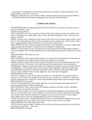 — Que mundo? Tu não perdes os maus costumes de professor. O mundo, concluiu solenemente, é um
espaço infinito e azul, com o sol por cima.
Indignado, retorqui-lhe que, se eu lhe desse crédito, o mundo era tudo; até já fora uma loja de belchior. . .
— De belchior? trilou ele às bandeiras despregadas. Mas há mesmo lojas de belchior?

LÁGRIMAS DE XERXES
SUPONHAMOS (tudo é de supor) que Julieta e Romeu, antes que Frei Lourenço os casasse, travavam
com ele este diálogo curioso:
JULIETA. Uma só pessoa?
FREI LOURENÇO. Sim, filha, e, logo que eu houver feito de vós ambos uma só pessoa, nenhum outro
poder vos desligará mais. Andai, andai, vamos ao altar, que estão acendendo as velas... (Saem da cela e
vão pelo corredor).
ROMEU. Para que velas? Abençoai-nos aqui mesmo. (Pára diante de uma janela). Para que altar e velas?
O céu é o altar: não tarda que a mão dos anjos acenda ali as eternas estrelas; mas, ainda sem elas, o altar é
este. A igreja está aberta; podem descobrir-nos. Eia, abençoai-nos aqui mesmo.
FREI LOURENÇO. Não, vamos para a igreja; daqui a pouco estará tudo pronto. Curvarás a cabeça, filha
minha, para que olhos estranhos, se alguns houver, não cheguem a reconhecer-te...
ROMEU. Vã dissimulação; não há, em toda Verona, um talhe igual ao da minha bela Julieta, nenhuma
outra dama chegaria a dar a mesma impressão que esta. Que impede que seja aqui? O altar não é mais que
o céu.
FREI LOURENÇO. Mais eficaz que o céu.
ROMEU. Como?
FREI LOURENÇO. Tudo o que ele abençoa perdura. As velas que lá verás arder hão de acabar antes dos
noivos e do padre que os vai ligar; tenho-as visto morrer infinitas; mas as estrelas...
ROMEU. Que tem? arderão ainda, nem ali nasceram senão para dar ao céu a mesma graça da terra. Sim,
minha divina Julieta, a Via-Láctea é como o pó luminoso dos teus pensamentos, todas as pedrarias e
claridades altas e remotas, tudo isso está aqui perto e resumido na tua pessoa, porque a lua plácida imita a
tua indulgência, e Vênus, quando cintila, é com os fogos da tua imaginação. Aqui mesmo, padre. Que
outra formalidade nos pedes tu? Nenhuma formalidade exterior, nenhum consentimento alheio. Nada
mais que amor e vontade. O ódio de outros separa-nos, mas o nosso amor conjuga-nos.
FREI LOURENÇO. Para sempre.
JULIETA. Conjuga-nos, e para sempre. Que mais então? Vai a tua mão fazer com que parem todas as
horas de uma vez. Em vão o sol passará de um céu a outro céu, e tornará a vir e tornará a ir, não levará
consigo o tempo que fica a nossos pés como um tigre domado. Monge amigo, repete essa palavra amiga.
FREI LOURENÇO. Para sempre.
JULIETA. Para sempre! amor eterno! eterna vida! Juro-vos que não entendo outra língua senão essa.
Juro-vos que não entendo a língua de minha mãe.
FREI LOURENÇO. Pode ser que tua mãe não entendesse a língua da mãe dela. A vida é uma Babel,
filha; cada um de nós vale por uma nação.
ROMEU. Não aqui, padre; ela e eu somos duas províncias da mesma linguagem, que nos aliamos para
dizer as mesmas orações, com o mesmo alfabeto e um só sentido. Nem há outro sentido que tenha algum
valor na terra. Agora, quem nos ensinou essa linguagem divina não sei eu nem ela; foi talvez alguma
estrela. Olhai, pode ser que fosse aquela primeira que começa a cintilar no espaço.
JULIETA. Que mão celeste a terá acendido? Rafael, talvez, ou tu amado Romeu. Magnífica estrela, serás
a estrela da minha vida, tu que marcas a hora do meu consórcio. Que nome tem ela, padre?
FREI LOURENÇO. Não sei de astronomias, filha.
JULIETA. Hás de saber por força. Tu conheces as letras divinas e humanas, as próprias ervas do chão, as
que matam e as que curam. . . Dize, dize...
FREI LOURENÇO. Eva eterna!

 